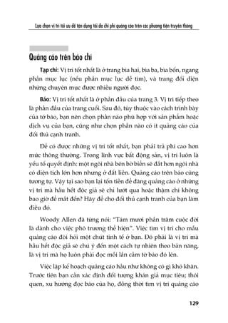 Lûåa choån võ trñ töëi ûu àïí têån duång töëi àa chi phñ quaãng caáo trïn caác phûúng tiïån truyïìn thöng
129
Quaãng caáo trïn baáo chñ
Taåp chñ: Võ trñ töët nhêët laâ úã trang bòa hai, bòa ba, bòa böën, ngang
phêìn muåc luåc (nïëu phêìn muåc luåc dïî tòm), vaâ trang àöëi diïån
nhûäng chuyïn muåc àûúåc nhiïìu ngûúâi àoåc.
Baáo: Võ trñ töët nhêët laâ úã phêìn àêìu cuãa trang 3. Võ trñ tiïëp theo
laâ phêìn àêìu cuãa trang cuöëi. Sau àoá, tuây thuöåc vaâo caách trònh baây
cuãa túâ baáo, baån nïn choån phêìn naâo phuâ húåp vúái saãn phêím hoùåc
dõch vuå cuãa baån, cuäng nhû choån phêìn naâo coá ñt quaãng caáo cuãa
àöëi thuã caånh tranh.
Àïí coá àûúåc nhûäng võ trñ töët nhêët, baån phaãi traã phñ cao hún
mûác thöng thûúâng. Trong lônh vûåc bêët àöång saãn, võ trñ luön laâ
yïëu töë quyïët àõnh: möåt ngöi nhaâ bïn búâ biïín seä àùæt hún ngöi nhaâ
coá diïån tñch lúán hún nhûng úã àêët liïìn. Quaãng caáo trïn baáo cuäng
tûúng tûå. Vêåy taåi sao baån laåi töën tiïìn àïí àùng quaãng caáo úã nhûäng
võ trñ maâ hêìu hïët àöåc giaã seä chó lûúát qua hoùåc thêåm chñ khöng
bao giúâ àïí mùæt àïën? Haäy àïí cho àöëi thuã caånh tranh cuãa baån laâm
àiïìu àoá.
Woody Allen àaä tûâng noái: “Taám mûúi phêìn trùm cuöåc àúâi
laâ daânh cho viïåc phö trûúng thïí hiïån”. Viïåc tòm võ trñ cho mêîu
quaãng caáo àoâi hoãi möåt chuát tinh tïë úã baån. Àoá phaãi laâ võ trñ maâ
hêìu hïët àöåc giaã seä chuá yá àïën möåt caách tûå nhiïn theo baãn nùng,
laâ võ trñ maâ hoå luön phaãi àoåc möîi lêìn cêìm túâ baáo àoá lïn.
Viïåc lêåp kïë hoaåch quaãng caáo hêìu nhû khöng coá gò khoá khùn.
Trûúác tiïn baån cêìn xaác àõnh àöëi tûúång khaán giaã muåc tiïu; thoái
quen, xu hûúáng àoåc baáo cuãa hoå, àöìng thúâi tòm võ trñ quaãng caáo
 