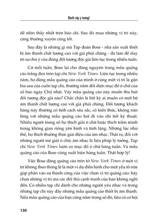 Àaánh cùæp yá tûúãng!
130
dïî nhòn thêëy nhêët trïn baáo chñ. Sau àoá mua nhûäng võ trñ naây,
caâng thûúâng xuyïn caâng töët.
Sau àêy laâ nhûäng gò maâ Têåp àoaân Bose - nhaâ saãn xuêët thiïët
bõ êm thanh chêët lûúång cao vúái giaá phaãi chùng - àaä laâm àïí duy
trò sûå chuá yá cuãa àuáng àöëi tûúång àöåc giaã liïn tuåc trong nhiïìu tuêìn.
Cûá möîi tuêìn, Bose laåi cho àùng nguyïn trang mêîu quaãng
caáo trùæng àen trïn taåp chñ New York Times. Liïn tuåc trong nhiïìu
nùm, hoå àùng mêîu quaãng caáo cuãa mònh úã cuâng möåt võ trñ laâ gêìn
bòa sau cuãa cuöën taåp chñ, thûúâng nùçm àöëi diïån muåc àöë ö chûä cuãa
söë baáo ngaây Chuã nhêåt. Vêåy mêîu quaãng caáo naây muöën thu huát
àöëi tûúång àöåc giaã naâo? Chùæc chùæn laâ bêët kyâ ai muöën coá möåt böå
êm thanh chêët lûúång cao vúái giaá phaãi chùng. Àöëi tûúång khaách
haâng naây thûúâng coá tñnh caách sêu sùæc, coá kiïën thûác, khöng naãn
loâng vúái nhûäng mêîu quaãng caáo húi ài vaâo chi tiïët kyä thuêåt.
Nhiïìu ngûúâi trong söë hoå thñch giaãi ö chûä hoùåc thñch trêìm mònh
trong khöng gian riïng yïn bònh vaâ tônh lùång. Nhûäng luác nhû
thïë, hoå thñch thûúãng thûác giai àiïåu cuãa êm nhaåc. Thêåt ra, àöëi vúái
nhûäng ngûúâi mï giaãi ö chûä, êm nhaåc laâ liïåu phaáp lyá tûúãng. Taåp
chñ New York Times luön coá muåc àöë ö chûä haâng tuêìn. Vaâ mêîu
quaãng caáo cuãa Bose cuäng xuêët hiïån haâng tuêìn. Thêåt húåp lyá!
Viïåc Bose àùng quaãng caáo trïn túâ New York Times úã möåt võ
trñ khöng theo thöng lïå laâ möåt vñ duå àiïín hònh cho möåt yïëu töë nûäa
goáp phêìn vaâo sûå thaânh cöng cuãa viïåc choån võ trñ quaãng caáo: haäy
choån nhûäng võ trñ maâ caác àöëi thuã caånh tranh cuãa baån khöng nghô
àïën. Coá nhiïìu taåp chñ daânh cho nhûäng ngûúâi yïu nhaåc vaâ trong
nhûäng taåp chñ naây àêìy nhûäng mêîu quaãng caáo thiïët bõ êm thanh.
Nïëu mêîu quaãng caáo cuãa baån cuäng nùçm trong söë àoá, liïåu coá cú höåi
 