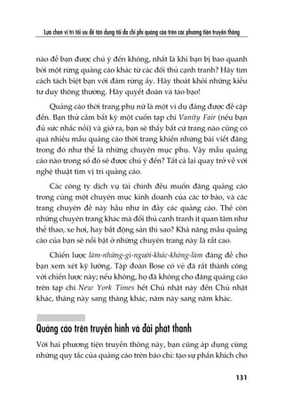 Lûåa choån võ trñ töëi ûu àïí têån duång töëi àa chi phñ quaãng caáo trïn caác phûúng tiïån truyïìn thöng
131
naâo àïí baån àûúåc chuá yá àïën khöng, nhêët laâ khi baån bõ bao quanh
búãi möåt rûâng quaãng caáo khaác tûâ caác àöëi thuã caånh tranh? Haäy tòm
caách taách biïåt baån vúái àaám rûâng êëy. Haäy thoaát khoãi nhûäng kiïíu
tû duy thöng thûúâng. Haäy quyïët àoaán vaâ taáo baåo!
Quaãng caáo thúâi trang phuå nûä laâ möåt vñ duå àaáng àûúåc àïì cêåp
àïën. Baån thûã cêìm bêët kyâ möåt cuöën taåp chñ Vanity Fair (nïëu baån
àuã sûác nhêëc nöíi) vaâ giúã ra, baån seä thêëy bêët cûá trang naâo cuäng coá
quaá nhiïìu mêîu quaãng caáo thúâi trang khiïën nhûäng baâi viïët àùng
trong àoá nhû thïí laâ nhûäng chuyïn muåc phuå. Vêåy mêîu quaãng
caáo naâo trong söë àoá seä àûúåc chuá yá àïën? Têët caã laåi quay trúã vïì vúái
nghïå thuêåt tòm võ trñ quaãng caáo.
Caác cöng ty dõch vuå taâi chñnh àïìu muöën àùng quaãng caáo
trong cuâng möåt chuyïn muåc kinh doanh cuãa caác túâ baáo, vaâ caác
trang chuyïn àïì naây hêìu nhû in àêìy caác quaãng caáo. Thïë coân
nhûäng chuyïn trang khaác maâ àöëi thuã caånh tranh ñt quan têm nhû
thïí thao, xe húi, hay bêët àöång saãn thò sao? Khaã nùng mêîu quaãng
caáo cuãa baån seä nöíi bêåt úã nhûäng chuyïn trang naây laâ rêët cao.
Chiïën lûúåc laâm-nhûäng-gò-ngûúâi-khaác-khöng-laâm àaáng àïí cho
baån xem xeát kyä lûúäng. Têåp àoaân Bose coá veã àaä rêët thaânh cöng
vúái chiïën lûúåc naây; nïëu khöng, hoå àaä khöng cho àùng quaãng caáo
trïn taåp chñ New York Times hïët Chuã nhêåt naây àïën Chuã nhêåt
khaác, thaáng naây sang thaáng khaác, nùm naây sang nùm khaác.
Quaãng caáo trïn truyïìn hònh vaâ àaâi phaát thanh
Vúái hai phûúng tiïån truyïìn thöng naây, baån cuäng aáp duång cuâng
nhûäng quy tùæc cuãa quaãng caáo trïn baáo chñ: taåo sûå phêën khñch cho
 