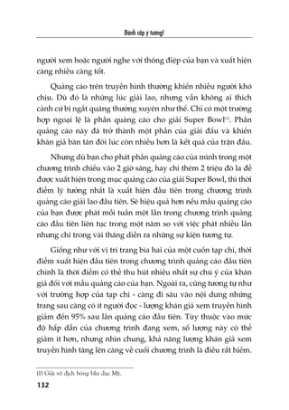 Àaánh cùæp yá tûúãng!
132
ngûúâi xem hoùåc ngûúâi nghe vúái thöng àiïåp cuãa baån vaâ xuêët hiïån
caâng nhiïìu caâng töët.
Quaãng caáo trïn truyïìn hònh thûúâng khiïën nhiïìu ngûúâi khoá
chõu. Duâ àoá laâ nhûäng luác giaãi lao, nhûng vêîn khöng ai thñch
caãnh cûá bõ ngùæt quaäng thûúâng xuyïn nhû thïë. Chó coá möåt trûúâng
húåp ngoaåi lïå laâ phêìn quaãng caáo cho giaãi Super Bowl(1)
. Phêìn
quaãng caáo naây àaä trúã thaânh möåt phêìn cuãa giaãi àêëu vaâ khiïën
khaán giaã baân taán àöi luác coân nhiïìu hún laâ kïët quaã cuãa trêån àêëu.
Nhûng duâ baån cho phaát phêìn quaãng caáo cuãa mònh trong möåt
chûúng trònh chiïëu vaâo 2 giúâ saáng, hay chi thïm 2 triïåu àö la àïí
àûúåc xuêët hiïån trong muåc quaãng caáo cuãa giaãi Super Bowl, thò thúâi
àiïím lyá tûúãng nhêët laâ xuêët hiïån àêìu tiïn trong chûúng trònh
quaãng caáo giaãi lao àêìu tiïn. Seä hiïåu quaã hún nïëu mêîu quaãng caáo
cuãa baån àûúåc phaát möîi tuêìn möåt lêìn trong chûúng trònh quaãng
caáo àêìu tiïn liïn tuåc trong möåt nùm so vúái viïåc phaát nhiïìu lêìn
nhûng chó trong vaâi thaáng diïîn ra nhûäng sûå kiïån tûúng tûå.
Giöëng nhû vúái võ trñ trang bòa hai cuãa möåt cuöën taåp chñ, thúâi
àiïím xuêët hiïån àêìu tiïn trong chûúng trònh quaãng caáo àêìu tiïn
chñnh laâ thúâi àiïím coá thïí thu huát nhiïìu nhêët sûå chuá yá cuãa khaán
giaã àöëi vúái mêîu quaãng caáo cuãa baån. Ngoaâi ra, cuäng tûúng tûå nhû
vúái trûúâng húåp cuãa taåp chñ - caâng ài sêu vaâo nöåi dung nhûäng
trang sau caâng coá ñt ngûúâi àoåc - lûúång khaán giaã xem truyïìn hònh
giaãm àïën 95% sau lêìn quaãng caáo àêìu tiïn. Tuây thuöåc vaâo mûác
àöå hêëp dêîn cuãa chûúng trònh àang xem, söë lûúång naây coá thïí
giaãm ñt hún, nhûng nhòn chung, khaã nùng lûúång khaán giaã xem
truyïìn hònh tùng lïn caâng vïì cuöëi chûúng trònh laâ àiïìu rêët hiïëm.
(1) Giaãi vö àõch boáng bêìu duåc Myä.
 