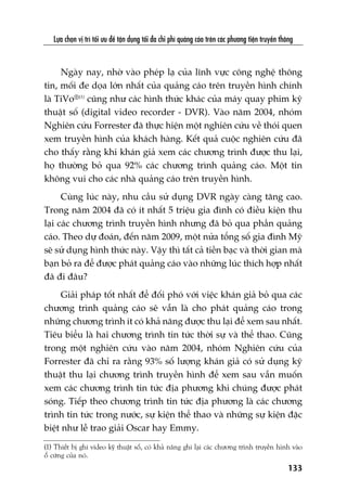 Lûåa choån võ trñ töëi ûu àïí têån duång töëi àa chi phñ quaãng caáo trïn caác phûúng tiïån truyïìn thöng
133
(1) Thiïët bõ ghi video kyä thuêåt söë, coá khaã nùng ghi laåi caác chûúng trònh truyïìn hònh vaâo
öí cûáng cuãa noá.
Ngaây nay, nhúâ vaâo pheáp laå cuãa lônh vûåc cöng nghïå thöng
tin, möëi àe doåa lúán nhêët cuãa quaãng caáo trïn truyïìn hònh chñnh
laâ TiVo®(1)
cuäng nhû caác hònh thûác khaác cuãa maáy quay phim kyä
thuêåt söë (digital video recorder - DVR). Vaâo nùm 2004, nhoám
Nghiïn cûáu Forrester àaä thûåc hiïån möåt nghiïn cûáu vïì thoái quen
xem truyïìn hònh cuãa khaách haâng. Kïët quaã cuöåc nghiïn cûáu àaä
cho thêëy rùçng khi khaán giaã xem caác chûúng trònh àûúåc thu laåi,
hoå thûúâng boã qua 92% caác chûúng trònh quaãng caáo. Möåt tin
khöng vui cho caác nhaâ quaãng caáo trïn truyïìn hònh.
Cuâng luác naây, nhu cêìu sûã duång DVR ngaây caâng tùng cao.
Trong nùm 2004 àaä coá ñt nhêët 5 triïåu gia àònh coá àiïìu kiïån thu
laåi caác chûúng trònh truyïìn hònh nhûng àaä boã qua phêìn quaãng
caáo. Theo dûå àoaán, àïën nùm 2009, möåt nûãa töíng söë gia àònh Myä
seä sûã duång hònh thûác naây. Vêåy thò têët caã tiïìn baåc vaâ thúâi gian maâ
baån boã ra àïí àûúåc phaát quaãng caáo vaâo nhûäng luác thñch húåp nhêët
àaä ài àêu?
Giaãi phaáp töët nhêët àïí àöëi phoá vúái viïåc khaán giaã boã qua caác
chûúng trònh quaãng caáo seä vêîn laâ cho phaát quaãng caáo trong
nhûäng chûúng trònh ñt coá khaã nùng àûúåc thu laåi àïí xem sau nhêët.
Tiïu biïíu laâ hai chûúng trònh tin tûác thúâi sûå vaâ thïí thao. Cuäng
trong möåt nghiïn cûáu vaâo nùm 2004, nhoám Nghiïn cûáu cuãa
Forrester àaä chó ra rùçng 93% söë lûúång khaán giaã coá sûã duång kyä
thuêåt thu laåi chûúng trònh truyïìn hònh àïí xem sau vêîn muöën
xem caác chûúng trònh tin tûác àõa phûúng khi chuáng àûúåc phaát
soáng. Tiïëp theo chûúng trònh tin tûác àõa phûúng laâ caác chûúng
trònh tin tûác trong nûúác, sûå kiïån thïí thao vaâ nhûäng sûå kiïån àùåc
biïåt nhû lïî trao giaãi Oscar hay Emmy.
 