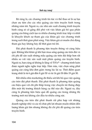 Àaánh cùæp yá tûúãng!
134
Roä raâng laâ, caác chûúng trònh tin tûác vaâ thïí thao seä laâ sûå lûåa
choån ûu tiïn cho caác nhaâ quaãng caáo trïn truyïìn hònh trong
nhûäng nùm túái. Ngoaâi ra, caác nhaâ saãn xuêët chûúng trònh truyïìn
hònh cuäng seä cöë gùæng àöëi phoá vúái viïåc khaán giaã boã qua phêìn
quaãng caáo bùçng caách taåo ra nhiïìu chûúng trònh trûåc tiïëp vaâ nhêët
laâ khuyïën khñch sûå tham gia cuãa khaán giaã vaâo chûúng trònh
trong suöët thúâi gian phaát soáng. Viïåc khaán giaã coá muöën chuã àöång
tham gia hay khöng haäy àïí thúâi gian traã lúâi.
Àaâi phaát thanh laâ phûúng tiïån truyïìn thöng vö cuâng hiïåu
quaã. Khöng khoá khùn gò khi baån mua soáng quaãng caáo trïn àaâi vaâ
chi phñ àïí saãn xuêët nhûäng mêîu quaãng caáo trïn àaâi thêëp hún rêët
nhiïìu so vúái viïåc saãn xuêët möåt phim quaãng caáo truyïìn hònh.
Ngoaâi ra, baån cuäng seä khöng lo lùæng vïì TiVo® - chûúng trònh luön
àûúåc ngûúâi nghe nghe trûåc tiïëp. Hún nûäa, viïåc choån soáng phaát
quaãng caáo cuäng khaá àún giaãn: trong luác laái xe. Thúâi àiïím quan
troång nhêët laâ tûâ 6 giúâ àïën 8 giúâ 30 vaâ tûâ 16 giúâ 30 àïën 19 giúâ 30.
Rêët nhiïìu nhaâ marketing àaä thiïëu soát khi boã qua viïåc quaãng
caáo trïn àaâi phaát thanh. Àaâi phaát thanh laâ phûúng tiïån quaãng
caáo hiïåu quaã vúái chi phñ thêëp trong viïåc chuyïín taãi thöng àiïåp
àïën möåt thõ trûúâng khaách haâng cuå thïí naâo àoá. Ngoaâi ra, àêy
cuäng laâ phûúng tiïån hiïåu quaã àïí quaãng caáo trong nhûäng thõ
trûúâng múái maâ khöng cêìn àêìu tû nhiïìu cöng sûác.
Quaãng caáo trïn àaâi phaát thanh rêët phuâ húåp vúái nhûäng
doanh nghiïåp nhoã vaâ caác töí chûác phi lúåi nhuêån muöën nhùæm àïën
lûúång khaán giaã lúán nhûng khöng àuã chi phñ àïí quaãng caáo trïn
truyïìn hònh.
 
