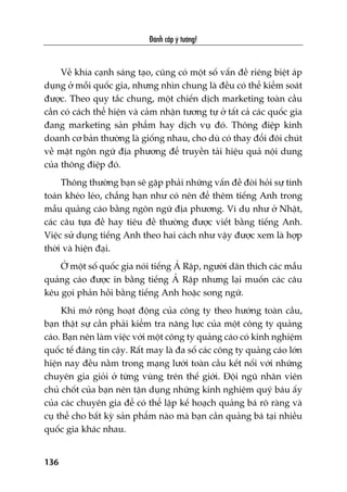 Àaánh cùæp yá tûúãng!
136
Vïì khña caånh saáng taåo, cuäng coá möåt söë vêën àïì riïng biïåt aáp
duång úã möîi quöëc gia, nhûng nhòn chung laâ àïìu coá thïí kiïím soaát
àûúåc. Theo quy tùæc chung, möåt chiïën dõch marketing toaân cêìu
cêìn coá caách thïí hiïån vaâ caãm nhêån tûúng tûå úã têët caã caác quöëc gia
àang marketing saãn phêím hay dõch vuå àoá. Thöng àiïåp kinh
doanh cú baãn thûúâng laâ giöëng nhau, cho duâ coá thay àöíi àöi chuát
vïì mùåt ngön ngûä àõa phûúng àïí truyïìn taãi hiïåu quaã nöåi dung
cuãa thöng àiïåp àoá.
Thöng thûúâng baån seä gùåp phaãi nhûäng vêën àïì àoâi hoãi sûå tñnh
toaán kheáo leáo, chùèng haån nhû coá nïn àïí thïm tiïëng Anh trong
mêîu quaãng caáo bùçng ngön ngûä àõa phûúng. Vñ duå nhû úã Nhêåt,
caác cêu tûåa àïì hay tiïu àïì thûúâng àûúåc viïët bùçng tiïëng Anh.
Viïåc sûã duång tiïëng Anh theo hai caách nhû vêåy àûúåc xem laâ húåp
thúâi vaâ hiïån àaåi.
ÚÃ möåt söë quöëc gia noái tiïëng AÃ Rêåp, ngûúâi dên thñch caác mêîu
quaãng caáo àûúåc in bùçng tiïëng AÃ Rêåp nhûng laåi muöën caác cêu
kïu goåi phaãn höìi bùçng tiïëng Anh hoùåc song ngûä.
Khi múã röång hoaåt àöång cuãa cöng ty theo hûúáng toaân cêìu,
baån thêåt sûå cêìn phaãi kiïím tra nùng lûåc cuãa möåt cöng ty quaãng
caáo. Baån nïn laâm viïåc vúái möåt cöng ty quaãng caáo coá kinh nghiïåm
quöëc tïë àaáng tin cêåy. Rêët may laâ àa söë caác cöng ty quaãng caáo lúán
hiïån nay àïìu nùçm trong maång lûúái toaân cêìu kïët nöëi vúái nhûäng
chuyïn gia gioãi úã tûâng vuâng trïn thïë giúái. Àöåi nguä nhên viïn
chuã chöët cuãa baån nïn têån duång nhûäng kinh nghiïåm quyá baáu êëy
cuãa caác chuyïn gia àïí coá thïí lêåp kïë hoaåch quaãng baá roä raâng vaâ
cuå thïí cho bêët kyâ saãn phêím naâo maâ baån cêìn quaãng baá taåi nhiïìu
quöëc gia khaác nhau.
 