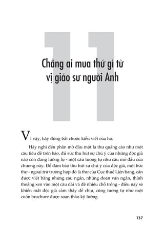 137
Vò vêåy, haäy àûâng bùæt chûúác kiïíu viïët cuãa hoå.
Haäy nghô àïën phêìn múã àêìu möåt laá thû quaãng caáo nhû möåt
cêu tiïu àïì trïn baáo, àuã sûác thu huát sûå chuá yá cuãa nhûäng àöåc giaã
naâo coân àang lûúäng lûå - möåt cêu tûúng tûå nhû cêu múã àêìu cuãa
chûúng naây. Àïí àaãm baão thu huát sûå chuá yá cuãa àöåc giaã, möåt bûác
thû - ngoaåi trûâ trûúâng húåp àoá laâ thû cuãa Cuåc thuïë Liïn bang, cêìn
àûúåc viïët bùçng nhûäng cêu ngùæn, nhûäng àoaån vùn ngùæn, thónh
thoaãng xen vaâo möåt cêu daâi vaâ àïí nhiïìu chöî tröëng - àiïìu naây seä
khiïën mùæt àöåc giaã caãm thêëy dïî chõu, cuäng tûúng tûå nhû möåt
cuöën brochure àûúåc soaån thaão kyä lûúäng.
 