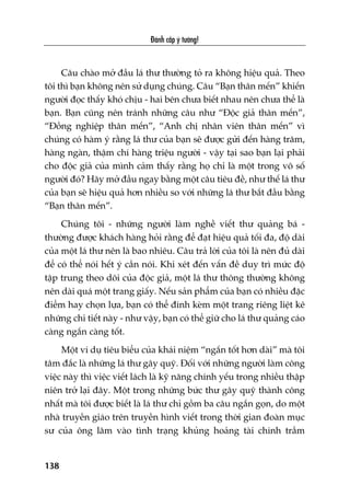 Àaánh cùæp yá tûúãng!
138
Cêu chaâo múã àêìu laá thû thûúâng toã ra khöng hiïåu quaã. Theo
töi thò baån khöng nïn sûã duång chuáng. Cêu “Baån thên mïën” khiïën
ngûúâi àoåc thêëy khoá chõu - hai bïn chûa biïët nhau nïn chûa thïí laâ
baån. Baån cuäng nïn traánh nhûäng cêu nhû “Àöåc giaã thên mïën”,
“Àöìng nghiïåp thên mïën”, “Anh chõ nhên viïn thên mïën” vò
chuáng coá haâm yá rùçng laá thû cuãa baån seä àûúåc gûãi àïën haâng trùm,
haâng ngaân, thêåm chñ haâng triïåu ngûúâi - vêåy taåi sao baån laåi phaãi
cho àöåc giaã cuãa mònh caãm thêëy rùçng hoå chó laâ möåt trong vö söë
ngûúâi àoá? Haäy múã àêìu ngay bùçng möåt cêu tiïu àïì, nhû thïë laá thû
cuãa baån seä hiïåu quaã hún nhiïìu so vúái nhûäng laá thû bùæt àêìu bùçng
“Baån thên mïën”.
Chuáng töi - nhûäng ngûúâi laâm nghïì viïët thû quaãng baá -
thûúâng àûúåc khaách haâng hoãi rùçng àïí àaåt hiïåu quaã töëi àa, àöå daâi
cuãa möåt laá thû nïn laâ bao nhiïu. Cêu traã lúâi cuãa töi laâ nïn àuã daâi
àïí coá thïí noái hïët yá cêìn noái. Khi xeát àïën vêën àïì duy trò mûác àöå
têåp trung theo doäi cuãa àöåc giaã, möåt laá thû thöng thûúâng khöng
nïn daâi quaá möåt trang giêëy. Nïëu saãn phêím cuãa baån coá nhiïìu àùåc
àiïím hay choån lûåa, baån coá thïí àñnh keâm möåt trang riïng liïåt kï
nhûäng chi tiïët naây - nhû vêåy, baån coá thïí giûä cho laá thû quaãng caáo
caâng ngùæn caâng töët.
Möåt vñ duå tiïu biïíu cuãa khaái niïåm “ngùæn töët hún daâi” maâ töi
têm àùæc laâ nhûäng laá thû gêy quyä. Àöëi vúái nhûäng ngûúâi laâm cöng
viïåc naây thò viïåc viïët laách laâ kyä nùng chñnh yïëu trong nhiïìu thêåp
niïn trúã laåi àêy. Möåt trong nhûäng bûác thû gêy quyä thaânh cöng
nhêët maâ töi àûúåc biïët laâ laá thû chó göìm ba cêu ngùæn goån, do möåt
nhaâ truyïìn giaáo trïn truyïìn hònh viïët trong thúâi gian àoaân muåc
sû cuãa öng lêm vaâo tònh traång khuãng hoaãng taâi chñnh trêìm
 
