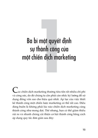 Caác chiïën dõch marketing thûúâng tiïu töën rêët nhiïìu chi phñ
vaâ cöng sûác, do àoá chuáng ta cêìn phaãi cên nhùæc kyä lûúäng àïí sûã
duång àöìng vöën sao cho hiïåu quaã nhêët. AÁp lûåc cuãa viïåc thiïët
kïë thaânh cöng möåt chiïën lûúåc marketing coá thïí rêët cao. Àiïìu
àaáng buöìn laâ khöng phaãi luác naâo chiïën dõch marketing cuäng
thaânh cöng nhû mong àúåi. Thïë nhûng, baån coá thïí giaãm thiïíu
ruãi ro vaâ nhanh choáng caãi thiïån cú höåi thaânh cöng bùçng caách
aáp duång quy tùæc àún giaãn sau àêy:
13
 