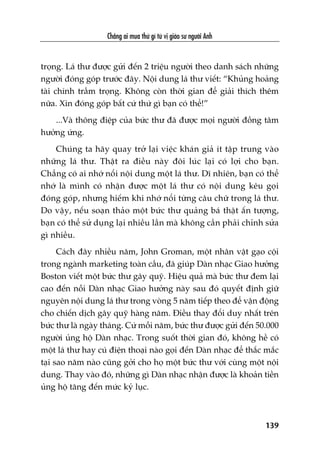 Chùèng ai mua thûá gò tûâ võ giaáo sû ngûúâi Anh
139
troång. Laá thû àûúåc gûãi àïën 2 triïåu ngûúâi theo danh saách nhûäng
ngûúâi àoáng goáp trûúác àêy. Nöåi dung laá thû viïët: “Khuãng hoaãng
taâi chñnh trêìm troång. Khöng coân thúâi gian àïí giaãi thñch thïm
nûäa. Xin àoáng goáp bêët cûá thûá gò baån coá thïí!”
...Vaâ thöng àiïåp cuãa bûác thû àaä àûúåc moåi ngûúâi àöìng têm
hûúãng ûáng.
Chuáng ta haäy quay trúã laåi viïåc khaán giaã ñt têåp trung vaâo
nhûäng laá thû. Thêåt ra àiïìu naây àöi luác laåi coá lúåi cho baån.
Chùèng coá ai nhúá nöíi nöåi dung möåt laá thû. Dô nhiïn, baån coá thïí
nhúá laâ mònh coá nhêån àûúåc möåt laá thû coá nöåi dung kïu goåi
àoáng goáp, nhûng hiïëm khi nhúá nöíi tûâng cêu chûä trong laá thû.
Do vêåy, nïëu soaån thaão möåt bûác thû quaãng baá thêåt êën tûúång,
baån coá thïí sûã duång laåi nhiïìu lêìn maâ khöng cêìn phaãi chónh sûãa
gò nhiïìu.
Caách àêy nhiïìu nùm, John Groman, möåt nhên vêåt gaåo cöåi
trong ngaânh marketing toaân cêìu, àaä giuáp Daân nhaåc Giao hûúãng
Boston viïët möåt bûác thû gêy quyä. Hiïåu quaã maâ bûác thû àem laåi
cao àïën nöîi Daân nhaåc Giao hûúãng naây sau àoá quyïët àõnh giûä
nguyïn nöåi dung laá thû trong voâng 5 nùm tiïëp theo àïí vêån àöång
cho chiïën dõch gêy quyä haâng nùm. Àiïìu thay àöíi duy nhêët trïn
bûác thû laâ ngaây thaáng. Cûá möîi nùm, bûác thû àûúåc gûãi àïën 50.000
ngûúâi uãng höå Daân nhaåc. Trong suöët thúâi gian àoá, khöng hïì coá
möåt laá thû hay cuá àiïån thoaåi naâo goåi àïën Daân nhaåc àïí thùæc mùæc
taåi sao nùm naâo cuäng gúãi cho hoå möåt bûác thû vúái cuâng möåt nöåi
dung. Thay vaâo àoá, nhûäng gò Daân nhaåc nhêån àûúåc laâ khoaãn tiïìn
uãng höå tùng àïën mûác kyã luåc.
 