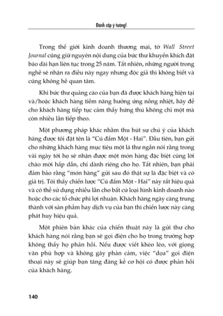 Àaánh cùæp yá tûúãng!
140
Trong thïë giúái kinh doanh thûúng maåi, túâ Wall Street
Journal cuäng giûä nguyïn nöåi dung cuãa bûác thû khuyïën khñch àùåt
baáo daâi haån liïn tuåc trong 25 nùm. Têët nhiïn, nhûäng ngûúâi trong
nghïì seä nhêån ra àiïìu naây ngay nhûng àöåc giaã thò khöng biïët vaâ
cuäng khöng hïì quan têm.
Khi bûác thû quaãng caáo cuãa baån àaä àûúåc khaách haâng hiïån taåi
vaâ/hoùåc khaách haâng tiïìm nùng hûúãng ûáng nöìng nhiïåt, haäy àïí
cho khaách haâng tiïëp tuåc caãm thêëy hûáng thuá khöng chó möåt maâ
coân nhiïìu lêìn tiïëp theo.
Möåt phûúng phaáp khaác nhùçm thu huát sûå chuá yá cuãa khaách
haâng àûúåc töi àùåt tïn laâ “Cuá àêëm Möåt - Hai”. Àêìu tiïn, baån gûãi
cho nhûäng khaách haâng muåc tiïu möåt laá thû ngùæn noái rùçng trong
vaâi ngaây túái hoå seä nhêån àûúåc möåt moán haâng àùåc biïåt cuâng lúâi
chaâo múâi hêëp dêîn, chó daânh riïng cho hoå. Têët nhiïn, baån phaãi
àaãm baão rùçng “moán haâng” gûãi sau àoá thêåt sûå laâ àùåc biïåt vaâ coá
giaá trõ. Töi thêëy chiïën lûúåc “Cuá àêëm Möåt - Hai” naây rêët hiïåu quaã
vaâ coá thïí sûã duång nhiïìu lêìn cho bêët cûá loaåi hònh kinh doanh naâo
hoùåc cho caác töí chûác phi lúåi nhuêån. Khaách haâng ngaây caâng trung
thaânh vúái saãn phêím hay dõch vuå cuãa baån thò chiïën lûúåc naây caâng
phaát huy hiïåu quaã.
Möåt phiïn baãn khaác cuãa chiïën thuêåt naây laâ gûãi thû cho
khaách haâng noái rùçng baån seä goåi àiïån cho hoå trong trûúâng húåp
khöng thêëy hoå phaãn höìi. Nïëu àûúåc viïët kheáo leáo, vúái gioång
vùn phuâ húåp vaâ khöng gêy phaãn caãm, viïåc “doåa” goåi àiïån
thoaåi naây seä giuáp baån tùng àaáng kïí cú höåi coá àûúåc phaãn höìi
cuãa khaách haâng.
 