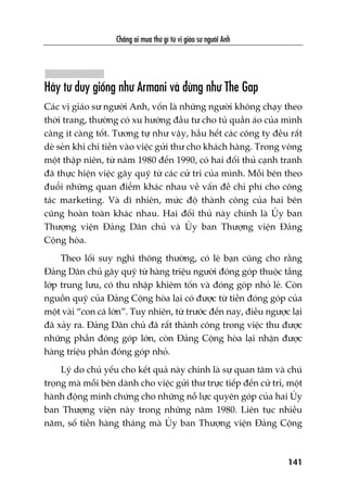 Chùèng ai mua thûá gò tûâ võ giaáo sû ngûúâi Anh
141
Haäy tû duy giöëng nhû Armani vaâ àûâng nhû The Gap
Caác võ giaáo sû ngûúâi Anh, vöën laâ nhûäng ngûúâi khöng chaåy theo
thúâi trang, thûúâng coá xu hûúáng àêìu tû cho tuã quêìn aáo cuãa mònh
caâng ñt caâng töët. Tûúng tûå nhû vêåy, hêìu hïët caác cöng ty àïìu rêët
deâ seãn khi chi tiïìn vaâo viïåc gûãi thû cho khaách haâng. Trong voâng
möåt thêåp niïn, tûâ nùm 1980 àïën 1990, coá hai àöëi thuã caånh tranh
àaä thûåc hiïån viïåc gêy quyä tûâ caác cûã tri cuãa mònh. Möîi bïn theo
àuöíi nhûäng quan àiïím khaác nhau vïì vêën àïì chi phñ cho cöng
taác marketing. Vaâ dô nhiïn, mûác àöå thaânh cöng cuãa hai bïn
cuäng hoaân toaân khaác nhau. Hai àöëi thuã naây chñnh laâ UÃy ban
Thûúång viïån Àaãng Dên chuã vaâ UÃy ban Thûúång viïån Àaãng
Cöång hoâa.
Theo löëi suy nghô thöng thûúâng, coá leä baån cuäng cho rùçng
Àaãng Dên chuã gêy quyä tûâ haâng triïåu ngûúâi àoáng goáp thuöåc têìng
lúáp trung lûu, coá thu nhêåp khiïm töën vaâ àoáng goáp nhoã leã. Coân
nguöìn quyä cuãa Àaãng Cöång hoâa laåi coá àûúåc tûâ tiïìn àoáng goáp cuãa
möåt vaâi “con caá lúán”. Tuy nhiïn, tûâ trûúác àïën nay, àiïìu ngûúåc laåi
àaä xaãy ra. Àaãng Dên chuã àaä rêët thaânh cöng trong viïåc thu àûúåc
nhûäng phêìn àoáng goáp lúán, coân Àaãng Cöång hoâa laåi nhêån àûúåc
haâng triïåu phêìn àoáng goáp nhoã.
Lyá do chuã yïëu cho kïët quaã naây chñnh laâ sûå quan têm vaâ chuá
troång maâ möîi bïn daânh cho viïåc gûãi thû trûåc tiïëp àïën cûã tri, möåt
haânh àöång minh chûáng cho nhûäng nöî lûåc quyïn goáp cuãa hai UÃy
ban Thûúång viïån naây trong nhûäng nùm 1980. Liïn tuåc nhiïìu
nùm, söë tiïìn haâng thaáng maâ UÃy ban Thûúång viïån Àaãng Cöång
 