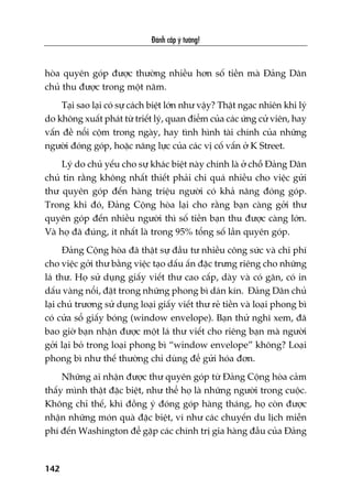 Àaánh cùæp yá tûúãng!
142
hoâa quyïn goáp àûúåc thûúâng nhiïìu hún söë tiïìn maâ Àaãng Dên
chuã thu àûúåc trong möåt nùm.
Taåi sao laåi coá sûå caách biïåt lúán nhû vêåy? Thêåt ngaåc nhiïn khi lyá
do khöng xuêët phaát tûâ triïët lyá, quan àiïím cuãa caác ûáng cûã viïn, hay
vêën àïì nöíi cöåm trong ngaây, hay tònh hònh taâi chñnh cuãa nhûäng
ngûúâi àoáng goáp, hoùåc nùng lûåc cuãa caác võ cöë vêën úã K Street.
Lyá do chuã yïëu cho sûå khaác biïåt naây chñnh laâ úã chöî Àaãng Dên
chuã tin rùçng khöng nhêët thiïët phaãi chi quaá nhiïìu cho viïåc gûãi
thû quyïn goáp àïën haâng triïåu ngûúâi coá khaã nùng àoáng goáp.
Trong khi àoá, Àaãng Cöång hoâa laåi cho rùçng baån caâng gúãi thû
quyïn goáp àïën nhiïìu ngûúâi thò söë tiïìn baån thu àûúåc caâng lúán.
Vaâ hoå àaä àuáng, ñt nhêët laâ trong 95% töíng söë lêìn quyïn goáp.
Àaãng Cöång hoâa àaä thêåt sûå àêìu tû nhiïìu cöng sûác vaâ chi phñ
cho viïåc gúãi thû bùçng viïåc taåo dêëu êën àùåc trûng riïng cho nhûäng
laá thû. Hoå sûã duång giêëy viïët thû cao cêëp, daây vaâ coá gên, coá in
dêëu vaâng nöíi, àùåt trong nhûäng phong bò daán kñn. Àaãng Dên chuã
laåi chuã trûúng sûã duång loaåi giêëy viïët thû reã tiïìn vaâ loaåi phong bò
coá cûãa söí giêëy boáng (window envelope). Baån thûã nghô xem, àaä
bao giúâ baån nhêån àûúåc möåt laá thû viïët cho riïng baån maâ ngûúâi
gúãi laåi boã trong loaåi phong bò “window envelope” khöng? Loaåi
phong bò nhû thïë thûúâng chó duâng àïí gûãi hoáa àún.
Nhûäng ai nhêån àûúåc thû quyïn goáp tûâ Àaãng Cöång hoâa caãm
thêëy mònh thêåt àùåc biïåt, nhû thïí hoå laâ nhûäng ngûúâi trong cuöåc.
Khöng chó thïë, khi àöìng yá àoáng goáp haâng thaáng, hoå coân àûúåc
nhêån nhûäng moán quaâ àùåc biïåt, vñ nhû caác chuyïën du lõch miïîn
phñ àïën Washington àïí gùåp caác chñnh trõ gia haâng àêìu cuãa Àaãng
 