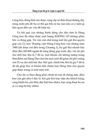 Chùèng ai mua thûá gò tûâ võ giaáo sû ngûúâi Anh
143
Cöång hoâa, àöìng thúâi coân àûúåc cung cêëp söë àiïån thoaåi àûúâng dêy
noáng miïîn phñ àïí hoå coá thïí goåi bêët cûá luác naâo nïëu coá yá kiïën gò
liïn quan àïën caác vêën àïì hiïån taåi.
Vaâ kïët quaã cuãa nhûäng haânh àöång chu àaáo trïn laâ Àaãng
Cöång hoâa àaä nhêån àûúåc möåt lûúång KHÖÍNG LÖÌ nhûäng phaãn
höìi vaâ àoáng goáp. Töi vêîn coân nhúá trong möåt lêìn gûãi thû quyïn
goáp cuãa UÃy ban Thûúång viïån Àaãng Cöång hoâa vaâo nhûäng nùm
1980 (àaä àûúåc noái àïën trong Chûúng 1), hoå gûãi thû nhanh baão
àaãm àïën 200.000 ngûúâi àaä tûâng àoáng goáp trûúác àêy vúái chi phñ
cho möîi bûác thû laâ 7 àö la, möåt khoaãn chi khöng tûúãng trong
thúâi àiïím maâ Àaãng Dên chuã tòm moåi caách àïí giaãm chi phñ xuöëng
coân 25 xu cho möîi bûác thû. Kïët quaã: chñnh bûác thû trõ giaá 7 àö la
àoá àaä giuáp thu vïì khoaãn tiïìn nhiïìu hún Àaãng Dên chuã quyïn
goáp àûúåc trong caã möåt nùm trúâi.
Cho duâ coá theo àaãng phaái chñnh trõ naâo ài chùng nûäa, àiïìu
baån cêìn ghi nhúá úã àêy laâ: khi gûãi thû trûåc tiïëp cho khaách haâng,
caâng khiïën hoå caãm thêëy àùåc biïåt bao nhiïu, baån caâng àûúåc hoå ûu
aái vaâ uãng höå bêëy nhiïu.
 