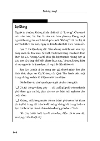 Àaánh cùæp yá tûúãng!
144
Coá/Khöng
Ngûúâi ta thûúâng khöng thñch phaãi noái tûâ “khöng”. ÚÃ möåt söë
nïìn vùn hoáa, àùåc biïåt laâ nïìn vùn hoáa phûúng Àöng, moåi
ngûúâi thûúâng tòm caách traánh phaãi noái “khöng” vúái bêët kyâ ai
vaâ vaâo bêët cûá luác naâo, ngay caã khi àoá chñnh laâ àiïìu hoå muöën.
Baån coá thïí têån duång àùåc àiïím chung coá tñnh toaân cêìu naây
bùçng caách cêëu truác mêîu àïì xuêët cho khaách haâng theo hònh thûác
choån lûåa Coá/Khöng. Caác töí chûác phi lúåi nhuêån laâ nhûäng àún võ
àêìu tiïn sûã duång phöí biïën chiïën thuêåt naây. Vïì sau, khöng hiïíu
vò sao ngûúâi ta laåi ñt sûã duång ài - quaã laâ àiïìu thiïëu soát.
Sau àêy laâ möåt vñ duå mang tñnh giaã thuyïët minh hoåa cho
hònh thûác choån lûåa Coá/Khöng cuãa Quyä The Fresh Air, möåt
trong nhûäng töí chûác tûâ thiïån maâ töi tñn nhiïåm:
Àaánh dêëu vaâo cêu baån choån vaâ gûãi vïì cho chuáng töi:
Coá, töi àöìng yá àoáng goáp àö la àïí giuáp àúä treã em thaânh
phöë tham gia traåi heâ, giuáp caác em coá thïm traãi nghiïåm cho
cuöåc söëng.
Khöng, töi khöng muöën treã em thaânh phöë coá cú höåi tham
gia traåi heâ trong vaâi tuêìn lïî àïí hûúãng khöng khñ trong laânh vaâ
taåm traánh xa buåi bêín ö nhiïîm trïn àûúâng phöë New York.
Àïën àêy thò töi tin laâ baån àaä nùæm àûúåc àiïím cöët loäi cuãa viïåc
sûã duång chiïën thuêåt naây.
 