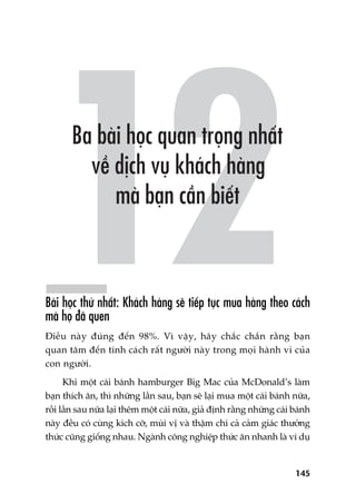 145
Baâi hoåc thûá nhêët: Khaách haâng seä tiïëp tuåc mua haâng theo caách
maâ hoå àaä quen
Àiïìu naây àuáng àïën 98%. Vò vêåy, haäy chùæc chùæn rùçng baån
quan têm àïën tñnh caách rêët ngûúâi naây trong moåi haânh vi cuãa
con ngûúâi.
Khi möåt caái baánh hamburger Big Mac cuãa McDonald’s laâm
baån thñch ùn, thò nhûäng lêìn sau, baån seä laåi mua möåt caái baánh nûäa,
röìi lêìn sau nûäa laåi thïm möåt caái nûäa, giaã àõnh rùçng nhûäng caái baánh
naây àïìu coá cuâng kñch cúä, muâi võ vaâ thêåm chñ caã caãm giaác thûúãng
thûác cuäng giöëng nhau. Ngaânh cöng nghiïåp thûác ùn nhanh laâ vñ duå
 