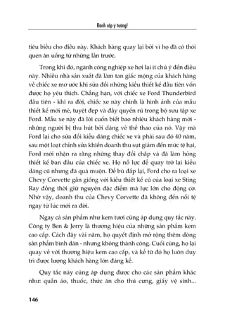 Àaánh cùæp yá tûúãng!
146
tiïu biïíu cho àiïìu naây. Khaách haâng quay laåi búãi vò hoå àaä coá thoái
quen ùn uöëng tûâ nhûäng lêìn trûúác.
Trong khi àoá, ngaânh cöng nghiïåp xe húi laåi ñt chuá yá àïën àiïìu
naây. Nhiïìu nhaâ saãn xuêët àaä laâm tan giêëc möång cuãa khaách haâng
vïì chiïëc xe mú ûúác khi sûãa àöíi nhûäng kiïíu thiïët kïë àêìu tiïn vöën
àûúåc hoå yïu thñch. Chùèng haån, vúái chiïëc xe Ford Thunderbird
àêìu tiïn - khi ra àúâi, chiïëc xe naây chñnh laâ hònh aãnh cuãa mêîu
thiïët kïë múái meã, tuyïåt àeåp vaâ àêìy quyïën ruä trong böå sûu têåp xe
Ford. Mêîu xe naây àaä löi cuöën biïët bao nhiïu khaách haâng múái -
nhûäng ngûúâi bõ thu huát búãi daáng veã thïí thao cuãa noá. Vêåy maâ
Ford laåi cho sûãa àöíi kiïíu daáng chiïëc xe vaâ phaãi sau àoá 40 nùm,
sau möåt loaåt chónh sûãa khiïën doanh thu suåt giaãm àïën mûác tïå haåi,
Ford múái nhêån ra rùçng nhûäng thay àöíi chùæp vaá àaä laâm hoãng
thiïët kïë ban àêìu cuãa chiïëc xe. Hoå nöî lûåc àïí quay trúã laåi kiïíu
daáng cuä nhûng àaä quaá muöån. Àïí buâ àùæp laåi, Ford cho ra loaåi xe
Chevy Corvette gêìn giöëng vúái kiïíu thiïët kïë cuä cuãa loaåi xe Sting
Ray àöìng thúâi giûä nguyïn àùåc àiïím maä lûåc lúán cho àöång cú.
Nhúâ vêåy, doanh thu cuãa Chevy Corvette àaä khöng àïën nöîi tïå
ngay tûâ luác múái ra àúâi.
Ngay caã saãn phêím nhû kem tûúi cuäng aáp duång quy tùæc naây.
Cöng ty Ben & Jerry laâ thûúng hiïåu cuãa nhûäng saãn phêím kem
cao cêëp. Caách àêy vaâi nùm, hoå quyïët àõnh múã röång thïm doâng
saãn phêím bònh dên - nhûng khöng thaânh cöng. Cuöëi cuâng, hoå laåi
quay vïì vúái thûúng hiïåu kem cao cêëp, vaâ kïí tûâ àoá hoå luön duy
trò àûúåc lûúång khaách haâng lúán àaáng kïí.
Quy tùæc naây cuäng aáp duång àûúåc cho caác saãn phêím khaác
nhû: quêìn aáo, thuöëc, thûác ùn cho thuá cûng, giêëy vïå sinh...
 