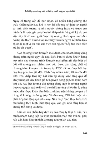 Ba baâi hoåc quan troång nhêët vïì dõch vuå khaách haâng maâ baån cêìn biïët
147
Ngay caã trong vêën àïì hön nhên, coá nhiïìu bùçng chûáng cho
thêëy nhiïìu ngûúâi sau khi ly hön laåi tiïëp tuåc kïët hön vúái ngûúâi
coá tñnh caách tûúng tûå nhû ngûúâi chöìng hoùåc vúå trûúác cuãa
mònh. YÁ laâ quöëc gia coá tyã lïå sinh thêëp nhêët thïë giúái. Lyá do cuãa
viïåc naây laâ do nam giúái àûúåc meå nuöng chiïìu quaá mûác, àïën
nöîi hoå chó thñch àûúåc úã vúái meå thay vò ra riïng vaâ kïët hön. Àêy
chñnh laâ möåt vñ duå nûäa cuãa viïåc con ngûúâi “tiïëp tuåc theo caách
maâ hoå àaä quen”.
Caác chûúng trònh khuyïën maäi daânh cho khaách haâng cuäng
khöng nùçm ngoaâi quy tùæc naây. Nïëu baån coá àûúåc khaách haâng
múái nhúâ vaâo chûúng trònh khuyïën maäi giaãm giaá àùåc biïåt thò
àöëi vúái nhûäng saãn phêím múái tiïëp theo, baån cuäng phaãi coá
chûúng trònh khuyïën maäi tûúng tûå. PBS(1)
àaä hoåc àûúåc baâi hoåc
naây tuy phaãi traã giaá àùæt. Caách àêy nhiïìu nùm, têët caã caác àaâi
PBS trïn khùæp Hoa Kyâ bùæt àêìu aáp duång viïåc tùång quaâ àïí
khuyïën khñch viïåc khaán giaã tûå nguyïån àoáng goáp. Ba mûúi nùm
sau àoá, hêìu hïët nhûäng àöëi tûúång àoáng goáp laâ nhûäng ngûúâi
àûúåc tùång quaâ: quaâ úã àêy coá thïí chó laâ nhûäng chiïëc duâ, ly uöëng
nûúác, àôa nhaåc, khùn tùæm biïín... nhûng nïëu khöng coá quaâ thò
cuäng seä khöng coá àoáng goáp. Vaâ àïën nay, PBS bùæt buöåc vêîn
phaãi tiïëp tuåc tùång quaâ nhû vêåy. Nïëu coá yá àõnh thûåc hiïån viïåc
marketing theo hònh thûác tùång quaâ, cêìn ghi nhúá rùçng baån seä
khöng thïí dûâng laåi àûúåc.
Cho duâ saãn phêím hay dõch vuå cuãa cöng ty laâ gò ài nûäa, nïëu
muöën khaách haâng tiïëp tuåc mua laåi thò lêìn chaâo múâi thûá hai phaãi
hêëp dêîn hún, hoùåc ñt nhêët laâ tûúng tûå nhû lêìn àêìu tiïn.
(1) Public Broadcasting Service: Cöng ty truyïìn thöng phi lúåi nhuêån taåi Myä.
 