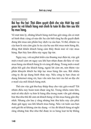 Àaánh cùæp yá tûúãng!
148
Baâi hoåc thûá hai: Thúâi àiïím quyïët àõnh cho viïåc thiïët lêåp möëi
quan hïå vúái khaách haâng múái chñnh laâ tuêìn lïî àêìu tiïn sau khi
hoå mua haâng.
Vïì mùåt têm lyá, nhûäng khaách haâng múái bao giúâ cuäng cêìn coá möåt
söë hònh thûác cuãng cöë naâo àoá: hoå cêìn biïët rùçng hoå àaä quyïët àõnh
àuáng khi mua saãn phêím hay dõch vuå cuãa baån. Vò thïë, nhiïåm vuå
cuãa baån laâ xoáa caãm giaác lo êu cuãa hoå sau khi mua moán haâng àoá,
àöìng thúâi khiïën khaách haâng caãm thêëy thoaãi maái vïì viïåc mua
haâng. Baån haäy laâm àiïìu naây ngay lêåp tûác.
Ngaây nay, vúái sûå phaát triïín cuãa thûúng maåi àiïån tûã, viïåc gúãi
möåt e-mail caám ún ngay sau khi baån nhêån àûúåc dûä liïåu vïì viïåc
mua haâng cuãa khaách haâng laâ vö cuâng dïî daâng. Trong möåt e-mail
phaãn höìi gûãi cho khaách haâng, ngoaâi lúâi caãm ún, nïn thïm vaâo
phêìn khuyïën khñch hoå tiïëp tuåc mua haâng lêìn sau. Rêët nhiïìu
cöng ty àaä aáp duång hònh thûác naây. Nïëu cöng ty baån chûa sûã
duång Internet röång raäi, baån vêîn nïn lûu trûä vaâo höì sú àõa chó
e-mail cuãa möîi khaách haâng múái.
Thïë coân viïåc gûãi thû hay thiïåp thay cho viïåc gûãi e-mail? Têët
nhiïn àiïìu naây hoaân toaân àûúåc uãng höå. Trong nhiïìu nùm liïìn,
möåt söë nhaâ dõch vuå baán leã haâng àêìu trong nûúác vêîn gûãi nhûäng
bûác thû nhû thïë àïí caám ún khaách haâng vïì lêìn mua haâng gêìn àêy
nhêët. Nhûng cêìn lûu yá rùçng nhûäng bûác thû kiïíu naây cêìn phaãi
àûúåc gûãi ngay sau khi khaách mua haâng. Nïëu vaâi tuêìn sau baån
múái gûãi thò seä khöng coân taác duång - vò luác àoá khaách haâng seä nghô
rùçng nhûäng bûác thû nhû thïë àûúåc in ra haâng loaåt tûâ hïå thöëng
 