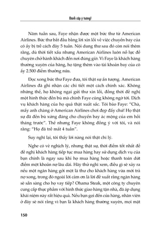 Àaánh cùæp yá tûúãng!
150
Nùm tuêìn sau, Faye nhêån àûúåc möåt bûác thû tûâ American
Airlines. Bûác thû bùæt àêìu bùçng lúâi xin löîi vïì viïåc chuyïën bay cuãa
cö êëy bõ trïî caách àêy 5 tuêìn. Nöåi dung thû sau àoá coân noái thïm
rùçng, duâ thúâi tiïët xêëu nhûng American Airlines luön nöî lûåc àïí
chuyïn chúã haânh khaách àïën núi àuáng giúâ. Vò Faye laâ khaách haâng
thûúâng xuyïn cuãa haäng, hoå tùång thïm vaâo taâi khoaãn bay cuãa cö
êëy 2.500 àiïím thûúãng nûäa.
Àoåc xong bûác thû Faye àûa, töi thêåt sûå êën tûúång. American
Airlines àaä ghi nhêån caác chi tiïët möåt caách chñnh xaác. Khöng
nhûäng thïë, hoå khöng ngaåi gûãi thû xin löîi, àöìng thúâi àïì nghõ
möåt hònh thûác àïìn buâ maâ chñnh Faye cuäng khöng ngúâ túái. Dõch
vuå khaách haâng cuãa hoå quaã thêåt xuêët sùæc. Töi baão Faye: “Chaâ,
mêëy anh chaâng úã American Airlines chúi àeåp àêëy chûá! Hoå thêåt
sûå àaä àïìn buâ xûáng àaáng cho chuyïën bay aác möång cuãa em höìi
thaáng trûúác”. Thïë nhûng Faye khöng àöìng yá vúái töi, vaâ noái
rùçng: “Hoå àaä trïî mêët 4 tuêìn”.
Suy nghô laåi, töi thêëy lúâi naâng noái thêåt chñ lyá.
Nghe coá veã nghõch lyá, nhûng thêåt sûå, thúâi àiïím töët nhêët àïí
àïì nghõ khaách haâng tiïëp tuåc mua haâng hay sûã duång dõch vuå cuãa
baån chñnh laâ ngay sau khi hoå mua haâng hoùåc thanh toaán dûát
àiïím möåt khoaãn núå lêu daâi. Haäy thûã nghô xem, àiïìu gò seä xaãy ra
nïëu möåt ngên haâng gúãi möåt laá thû cho khaách haâng vûâa múái traã
núå xong, trong àoá ngoaâi lúâi caãm ún laâ lúâi àïì xuêët rùçng ngên haâng
seä sùén saâng cho hoå vay tiïëp? Ohama Steak, möåt cöng ty chuyïn
cung cêëp thûåc phêím vúái hònh thûác giao haâng têån nhaâ, àaä aáp duång
khaái niïåm naây rêët hiïåu quaã. Nïëu baån goåi àïën cûãa haâng, nhên viïn
úã àêy seä noái rùçng vò baån laâ khaách haâng thûúâng xuyïn, moåi mùåt
 