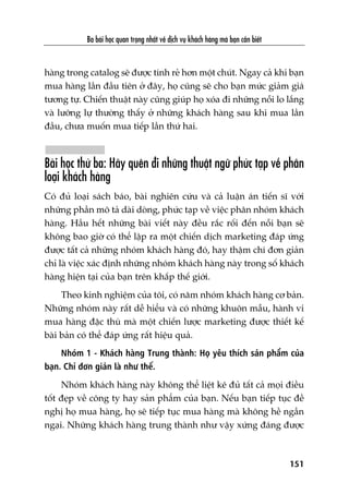 Ba baâi hoåc quan troång nhêët vïì dõch vuå khaách haâng maâ baån cêìn biïët
151
haâng trong catalog seä àûúåc tñnh reã hún möåt chuát. Ngay caã khi baån
mua haâng lêìn àêìu tiïn úã àêy, hoå cuäng seä cho baån mûác giaãm giaá
tûúng tûå. Chiïën thuêåt naây cuäng giuáp hoå xoáa ài nhûäng nöîi lo lùæng
vaâ lûúäng lûå thûúâng thêëy úã nhûäng khaách haâng sau khi mua lêìn
àêìu, chûa muöën mua tiïëp lêìn thûá hai.
Baâi hoåc thûá ba: Haäy quïn ài nhûäng thuêåt ngûä phûác taåp vïì phên
loaåi khaách haâng
Coá àuã loaåi saách baáo, baâi nghiïn cûáu vaâ caã luêån aán tiïën sô vúái
nhûäng phêìn mö taã daâi doâng, phûác taåp vïì viïåc phên nhoám khaách
haâng. Hêìu hïët nhûäng baâi viïët naây àïìu rùæc röëi àïën nöîi baån seä
khöng bao giúâ coá thïí lêåp ra möåt chiïën dõch marketing àaáp ûáng
àûúåc têët caã nhûäng nhoám khaách haâng àoá, hay thêåm chñ àún giaãn
chó laâ viïåc xaác àõnh nhûäng nhoám khaách haâng naây trong söë khaách
haâng hiïån taåi cuãa baån trïn khùæp thïë giúái.
Theo kinh nghiïåm cuãa töi, coá nùm nhoám khaách haâng cú baãn.
Nhûäng nhoám naây rêët dïî hiïíu vaâ coá nhûäng khuön mêîu, haânh vi
mua haâng àùåc thuâ maâ möåt chiïën lûúåc marketing àûúåc thiïët kïë
baâi baãn coá thïí àaáp ûáng rêët hiïåu quaã.
Nhoám 1 - Khaách haâng Trung thaânh: Hoå yïu thñch saãn phêím cuãa
baån. Chó àún giaãn laâ nhû thïë.
Nhoám khaách haâng naây khöng thïí liïåt kï àuã têët caã moåi àiïìu
töët àeåp vïì cöng ty hay saãn phêím cuãa baån. Nïëu baån tiïëp tuåc àïì
nghõ hoå mua haâng, hoå seä tiïëp tuåc mua haâng maâ khöng hïì ngêìn
ngaåi. Nhûäng khaách haâng trung thaânh nhû vêåy xûáng àaáng àûúåc
 