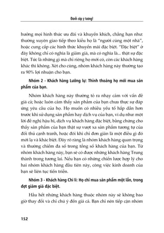 Àaánh cùæp yá tûúãng!
152
hûúãng moåi hònh thûác ûu àaäi vaâ khuyïën khñch, chùèng haån nhû:
thûúâng xuyïn giao tiïëp theo kiïíu hoå laâ “ngûúâi cuâng möåt nhaâ”,
hoùåc cung cêëp caác hònh thûác khuyïën maäi àùåc biïåt. “Àùåc biïåt” úã
àêy khöng chó coá nghôa laâ giaãm giaá, maâ coá nghôa laâ... thêåt sûå àùåc
biïåt. Tûác laâ nhûäng gò maâ chó riïng hoå múái coá, coân caác khaách haâng
khaác thò khöng. Xeát cho cuâng, nhoám khaách haâng naây thûúâng taåo
ra 90% lúåi nhuêån cho baån.
Nhoám 2 - Khaách haâng Lûúäng lûå: Thónh thoaãng hoå múái mua saãn
phêím cuãa baån.
Nhoám khaách haâng naây thûúâng toã ra nhaåy caãm vúái vêën àïì
giaá caã; hoùåc luön caãm thêëy saãn phêím cuãa baån chûa thûåc sûå àaáp
ûáng yïu cêìu cuãa hoå. Hoå muöën coá nhiïìu yïëu töë hêëp dêîn hún
trûúác khi sûã duång saãn phêím hay dõch vuå cuãa baån, vñ duå nhû: möåt
lúâi àïì nghõ hêåu hô, dõch vuå khaách haâng àùåc biïåt, bùçng chûáng cho
thêëy saãn phêím cuãa baån thêåt sûå vûúåt xa saãn phêím tûúng tûå cuãa
àöëi thuã caånh tranh, hoùåc àöi khi chó àún giaãn laâ möåt àiïìu gò àoá
múái laå vaâ khaác biïåt. Àêy roä raâng laâ nhoám khaách haâng quan troång
vaâ thûúâng chiïëm àa söë trong töíng söë khaách haâng cuãa baån. Tûâ
nhoám khaách haâng naây, baån seä coá àûúåc nhûäng khaách haâng Trung
thaânh trong tûúng lai. Nïëu baån coá nhûäng chiïën lûúåc húåp lyá cho
hai nhoám khaách haâng àêìu tiïn naây, cöng viïåc kinh doanh cuãa
baån seä liïn tuåc tiïën triïín.
Nhoám 3 - Khaách haâng Chi li: Hoå chó mua saãn phêím möåt lêìn, trong
àúåt giaãm giaá àùåc biïåt.
Hêìu hïët nhûäng khaách haâng thuöåc nhoám naây seä khöng bao
giúâ thay àöíi vaâ chó chuá yá àïën giaá caã. Baån chó nïn tiïëp cêån nhoám
 