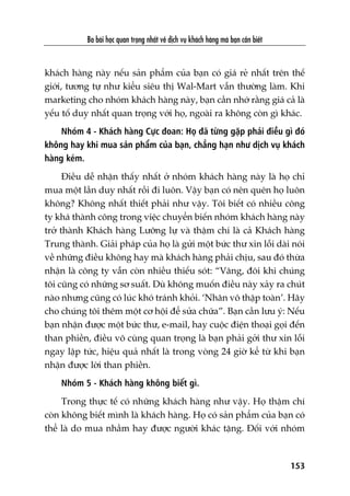 Ba baâi hoåc quan troång nhêët vïì dõch vuå khaách haâng maâ baån cêìn biïët
153
khaách haâng naây nïëu saãn phêím cuãa baån coá giaá reã nhêët trïn thïë
giúái, tûúng tûå nhû kiïíu siïu thõ Wal-Mart vêîn thûúâng laâm. Khi
marketing cho nhoám khaách haâng naây, baån cêìn nhúá rùçng giaá caã laâ
yïëu töë duy nhêët quan troång vúái hoå, ngoaâi ra khöng coân gò khaác.
Nhoám 4 - Khaách haâng Cûåc àoan: Hoå àaä tûâng gùåp phaãi àiïìu gò àoá
khöng hay khi mua saãn phêím cuãa baån, chùèng haån nhû dõch vuå khaách
haâng keám.
Àiïìu dïî nhêån thêëy nhêët úã nhoám khaách haâng naây laâ hoå chó
mua möåt lêìn duy nhêët röìi ài luön. Vêåy baån coá nïn quïn hoå luön
khöng? Khöng nhêët thiïët phaãi nhû vêåy. Töi biïët coá nhiïìu cöng
ty khaá thaânh cöng trong viïåc chuyïín biïën nhoám khaách haâng naây
trúã thaânh Khaách haâng Lûúäng lûå vaâ thêåm chñ laâ caã Khaách haâng
Trung thaânh. Giaãi phaáp cuãa hoå laâ gûãi möåt bûác thû xin löîi daâi noái
vïì nhûäng àiïìu khöng hay maâ khaách haâng phaãi chõu, sau àoá thûâa
nhêån laâ cöng ty vêîn coân nhiïìu thiïëu soát: “Vêng, àöi khi chuáng
töi cuäng coá nhûäng sú suêët. Duâ khöng muöën àiïìu naây xaãy ra chuát
naâo nhûng cuäng coá luác khoá traánh khoãi. ‘Nhên vö thêåp toaân’. Haäy
cho chuáng töi thïm möåt cú höåi àïí sûãa chûäa”. Baån cêìn lûu yá: Nïëu
baån nhêån àûúåc möåt bûác thû, e-mail, hay cuöåc àiïån thoaåi goåi àïën
than phiïìn, àiïìu vö cuâng quan troång laâ baån phaãi gúãi thû xin löîi
ngay lêåp tûác, hiïåu quaã nhêët laâ trong voâng 24 giúâ kïí tûâ khi baån
nhêån àûúåc lúâi than phiïìn.
Nhoám 5 - Khaách haâng khöng biïët gò.
Trong thûåc tïë coá nhûäng khaách haâng nhû vêåy. Hoå thêåm chñ
coân khöng biïët mònh laâ khaách haâng. Hoå coá saãn phêím cuãa baån coá
thïí laâ do mua nhêìm hay àûúåc ngûúâi khaác tùång. Àöëi vúái nhoám
 