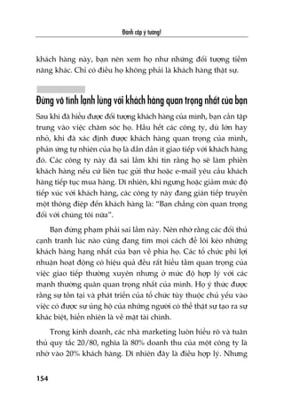 Àaánh cùæp yá tûúãng!
154
khaách haâng naây, baån nïn xem hoå nhû nhûäng àöëi tûúång tiïìm
nùng khaác. Chó coá àiïìu hoå khöng phaãi laâ khaách haâng thêåt sûå.
Àûâng vö tònh laånh luâng vúái khaách haâng quan troång nhêët cuãa baån
Sau khi àaä hiïíu àûúåc àöëi tûúång khaách haâng cuãa mònh, baån cêìn têåp
trung vaâo viïåc chùm soác hoå. Hêìu hïët caác cöng ty, duâ lúán hay
nhoã, khi àaä xaác àõnh àûúåc khaách haâng quan troång cuãa mònh,
phaãn ûáng tûå nhiïn cuãa hoå laâ dêìn dêìn ñt giao tiïëp vúái khaách haâng
àoá. Caác cöng ty naây àaä sai lêìm khi tin rùçng hoå seä laâm phiïìn
khaách haâng nïëu cûá liïn tuåc gûãi thû hoùåc e-mail yïu cêìu khaách
haâng tiïëp tuåc mua haâng. Dô nhiïn, khi ngûng hoùåc giaãm mûác àöå
tiïëp xuác vúái khaách haâng, caác cöng ty naây àang giaán tiïëp truyïìn
möåt thöng àiïåp àïën khaách haâng laâ: “Baån chùèng coân quan troång
àöëi vúái chuáng töi nûäa”.
Baån àûâng phaåm phaãi sai lêìm naây. Nïn nhúá rùçng caác àöëi thuã
caånh tranh luác naâo cuäng àang tòm moåi caách àïí löi keáo nhûäng
khaách haâng haång nhêët cuãa baån vïì phña hoå. Caác töí chûác phi lúåi
nhuêån hoaåt àöång coá hiïåu quaã àïìu rêët hiïíu têìm quan troång cuãa
viïåc giao tiïëp thûúâng xuyïn nhûng úã mûác àöå húåp lyá vúái caác
maånh thûúâng quên quan troång nhêët cuãa mònh. Hoå yá thûác àûúåc
rùçng sûå töìn taåi vaâ phaát triïín cuãa töí chûác tuây thuöåc chuã yïëu vaâo
viïåc coá àûúåc sûå uãng höå cuãa nhûäng ngûúâi coá thïí thêåt sûå taåo ra sûå
khaác biïåt, hiïín nhiïn laâ vïì mùåt taâi chñnh.
Trong kinh doanh, caác nhaâ marketing luön hiïíu roä vaâ tuên
thuã quy tùæc 20/80, nghôa laâ 80% doanh thu cuãa möåt cöng ty laâ
nhúâ vaâo 20% khaách haâng. Dô nhiïn àêy laâ àiïìu húåp lyá. Nhûng
 