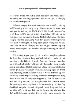 Ba baâi hoåc quan troång nhêët vïì dõch vuå khaách haâng maâ baån cêìn biïët
155
caác töí chûác phi lúåi nhuêån tiïën thïm möåt bûúác xa hún khi hoå xaác
àõnh rùçng 50% cuãa töíng nguöìn thu àïën tûâ voãn veån 1% söë lûúång
caác maånh thûúâng quên.
Nïëu caác cöng ty thûåc sûå chuá têm vaâo viïåc tòm hiïíu kyä lûúäng
söë 20% nhûäng khaách haâng haång nhêët cuãa mònh, hoå seä coá àûúåc
möåt quy tùæc múái: quy tùæc 10/90, tûác laâ 90% doanh thu cuãa cöng
ty coá àûúåc tûâ 10% töíng söë khaách haâng. Nhoám 10% naây do àoá
phaãi àûúåc moåi sûå ûu aái, chùm soác àùåc biïåt nhêët, cuäng nhû àûúåc
cöng ty lûu têm qua nhûäng hònh thûác giao tiïëp thûúâng xuyïn.
Viïåc quaãn lyá nhûäng khaách haâng àùåc biïåt naây khöng àïën nöîi quaá
khoá, vò hoå chó chiïëm söë lûúång nhoã trïn töíng söë khaách haâng - tuy
nhiïn, baån nïn giao viïåc naây cho àöåi nguä marketing ûu tuá nhêët
cuãa baån.
Viïåc thûúâng xuyïn giao tiïëp vúái caác khaách haâng haång nhêët coá
thïí àûúåc thûåc hiïån dûúái daång möåt hònh thûác dõch vuå àùåc biïåt maâ
caác cöng ty nhû Fidelity, Schwab, American Express, Hertz hay
caác nhaâ baán leã nhû Saks vaâ Tiffany vêîn thûúâng hay cung cêëp cho
nhûäng khaách haâng àùåc biïåt cuãa mònh. Chùèng haån nhû viïåc thûúâng
xuyïn ghi nhêån vaâ khuyïën khñch khaách haâng ngay khi thanh
toaán. Hïå thöëng phaát haânh saách Barnes & Noble àaä thaânh lêåp möåt
cêu laåc böå cho nhûäng khaách haâng mua saách thûúâng xuyïn, trong
àoá caác thaânh viïn àïìu àûúåc tûå àöång giaãm giaá möîi lêìn hoå mua saách
úã caác cûãa haâng hay mua qua maång Internet. Bïn caånh àoá, baån coá
thïí aáp duång dõch vuå cöång thïm, vñ duå nhû caác àaåi lyá xe húi thûúãng
cho khaách haâng àùåc biïåt nhêët bùçng caách cho sûã duång möåt chiïëc xe
húi khaác miïîn phñ trong thúâi gian hoå àem xe àïën sûãa hoùåc baão
dûúäng. Hoùåc baån coá thïí giao tiïëp vúái khaách haâng tûúng tûå nhû
 