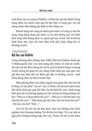Àaánh cùæp yá tûúãng!
156
caách thûác cuãa caác cöng ty Fidelity vaâ Schwab: gúãi cho khaách haâng
haång nhêët cuãa mònh cuöën taåp chñ àùåc biïåt ra haâng quyá vúái nöåi
dung nhùæm àïën nhûäng gia àònh coá thu nhêåp cao.
Khaách haâng naâo caâng coá nhiïìu giao dõch vúái cöng ty baån thò
caâng xûáng àaáng àûúåc ghi nhêån vaâ ûu tiïn thöng qua caác hònh
thûác tùng chêët lûúång dõch vuå, giaãm giaá hay caã hai. Duâ laâ bêët kyâ
hònh thûác naâo, baån cêìn baão àaãm tñnh phuâ húåp, àöìng böå vaâ
thûúâng xuyïn.
Baâi hoåc cuãa Guthrie
Trong khoaãng àêìu nhûäng nùm 1980, Nhaâ haát Guthrie danh giaá
úã Minneapolis lêm vaâo tònh traång khoá khùn vïì mùåt taâi chñnh.
Sau àoá, hoå tòm àïën chuáng töi vúái tû caách laâ khaách haâng vaâ mong
muöën chuáng töi giuáp hoå xêy dûång chiïën dõch gêy quyä qua viïåc
gûãi thû trûåc tiïëp cho caác khaán giaã àùåt veá thûúâng xuyïn - möåt
haânh àöång chûa coá tiïìn lïå trûúác àêy.
Nhû phoãng àoaán cuãa nhiïìu ngûúâi, ban giaám àöëc nhaâ haát rêët
lo lùæng vïì viïåc phaãi “xin xoã” naây vaâ thêåm chñ chó möåt tuêìn trûúác
khi chiïën dõch gêy quyä bùæt àêìu, hoå àaä àõnh boã cuöåc. Suöët trong
thúâi gian àoá, hoå khöng ngûâng tra têën chuáng töi bùçng nhûäng cêu
hoãi: “Nïëu coá ai than phiïìn thò sao?”, “Nïëu coá ai viïët thû bïu xêëu
nhaâ haát thò sao?”, “Nïëu khaán giaã têíy chay nhaâ haát luön thò sao?”
- Àuã loaåi cêu hoãi “Nïëu ...”.
Cêu traã lúâi cuãa töi rêët àún giaãn, dûåa vaâo nhûäng nùm kinh
nghiïåm trïn thûúng trûúâng. Töi àaä baão hoå rùçng: “Coá, caác anh seä
gùåp phaãi nhûäng trûúâng húåp nhû vêåy. Thêåm chñ töi coá thïí àoan
 