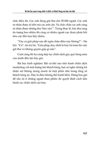 Ba baâi hoåc quan troång nhêët vïì dõch vuå khaách haâng maâ baån cêìn biïët
157
chùæc àiïìu àoá. Caác anh àang gûãi thû cho 50.000 ngûúâi. Caác anh
seä nhêån àûúåc söë tiïìn maâ caác anh cêìn. Vaâ chùæc chùæn caác anh cuäng
seä nhêån àûúåc nhûäng thû ‘bïu xêëu’”. Trong thûåc tïë, bûác thû caâng
êën tûúång bao nhiïu thò caâng coá nhiïìu ngûúâi cûåc àoan phaãn höìi
tiïu cûåc àïën baån bêëy nhiïu.
“Vêåy coá giaãi phaáp naâo àïí ngùn chùån àiïìu naây khöng?” - Hoå
hoãi. “Coá”, töi traã lúâi, “Giaãi phaáp duy nhêët laâ huãy boã toaân böå viïåc
gúãi thû vaâ khöng quyïn goáp gò nûäa”.
Cuöëi cuâng thò hoå cuäng tiïëp tuåc chiïën dõch gêy quyä haâng nùm
cuãa mònh àïën têån bêy giúâ.
Baâi hoåc kinh nghiïåm: Bêët cûá khi naâo tiïën haânh chiïën dõch
marketing vúái möåt lûúång lúán khaách haâng, baån seä nghe nhûäng lúâi
nhêån xeát khöng mong muöën tûâ möåt phêìn nhoã trong töíng söë
khaách haâng êëy. Àêy laâ àiïìu khöng thïí traánh khoãi. Àûâng bao giúâ
àïí cho söë ñt nhûäng ngûúâi than phiïìn àoá quyïët àõnh caách tiïën
haânh caác chiïën dõch cuãa baån.
 