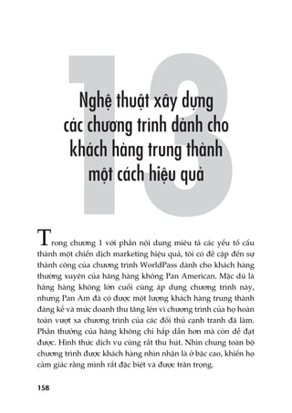 158
Trong chûúng 1 vúái phêìn nöåi dung miïu taã caác yïëu töë cêëu
thaânh möåt chiïën dõch marketing hiïåu quaã, töi coá àïì cêåp àïën sûå
thaânh cöng cuãa chûúng trònh WorldPass daânh cho khaách haâng
thûúâng xuyïn cuãa haäng haâng khöng Pan American. Mùåc duâ laâ
haäng haâng khöng lúán cuöëi cuâng aáp duång chûúng trònh naây,
nhûng Pan Am àaä coá àûúåc möåt lûúång khaách haâng trung thaânh
àaáng kïí vaâ mûác doanh thu tùng lïn vò chûúng trònh cuãa hoå hoaân
toaân vûúåt xa chûúng trònh cuãa caác àöëi thuã caånh tranh àaä laâm.
Phêìn thûúãng cuãa haäng khöng chó hêëp dêîn hún maâ coân dïî àaåt
àûúåc. Hònh thûác dõch vuå cuäng rêët thu huát. Nhòn chung toaân böå
chûúng trònh àûúåc khaách haâng nhòn nhêån laâ úã bêåc cao, khiïën hoå
caãm giaác rùçng mònh rêët àùåc biïåt vaâ àûúåc trên troång.
 