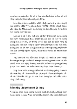 taåo àûúåc sûå cuöën huát àoá vaâ tïå hún nûäa laâ chuáng khöng coá khaã
nùng thuác àêíy khaách haâng haânh àöång.
Muåc tiïu chñnh cuãa bêët kyâ chiïën dõch marketing naâo cuäng laâ
thu huát SÛÅ CHUÁ YÁ vaâ nhêån àûúåc PHAÃN HÖÌI tûâ khaách haâng.
Chó riïng taåi Myä, ngaânh marketing chi tiïu khoaãng 35 tó àö la
möîi thaáng cho viïåc naây.
Liïåu coá ai seä bõ thu huát nïëu laåi thêëy thïm möåt mêîu quaãng
caáo baánh hamburger; hoùåc möåt bûác aãnh nûäa vïì cùåp vúå chöìng
trung niïn àeåp àöi, tay trong tay ài daåo bïn búâ biïín vùæng àïí
quaãng caáo cho möåt cöng ty dõch vuå taâi chñnh; hoùåc laåi möåt mêîu
quaãng caáo xe húi nûäa àùng aãnh chiïëc xe boáng loaáng möåt mònh
trïn con àûúâng ngoùçn ngoeâo, dûúái trúâi àöí mûa taåi Monument
Valley?
Vêåy laâm caách naâo àïí baån coá thïí phaá vúä sûå nhaâm chaán vaâ taåo
êën tûúång bêët ngúâ, khiïën àöëi tûúång khaách haâng maâ baån nhùæm àïën
coá thïí phên biïåt ngay thûúng hiïåu saãn phêím vaâ àaáp ûáng nhûäng
gò baån chaâo múâi? Laâm thïë naâo àïí thûåc hiïån àûúåc àiïìu naây?
Haäy tham khaão nhûäng chiïën dõch marketing quaãng caáo xuêët
sùæc dûúái àêy, têët caã àïìu thïí hiïån sûác maånh cuãa sûå kïët húåp ba yïëu
töë: sûác löi cuöën, caác giaá trõ múái laå vaâ àöång lûåc thuác àêíy khaách
haâng haânh àöång.
Mêîu quaãng caáo tuyïín ngûúâi êën tûúång
Nïëu phaãi choån mêîu quaãng caáo maâ mònh thñch nhêët, töi seä choån
mêîu quaãng caáo cuãa Ngaâi Ernest Shackleton, nhaâ thaám hiïím àõa
Ba bñ mêåt quyïët àõnh sûå thaânh cöng cuãa möåt chiïën dõch marketing
15
 