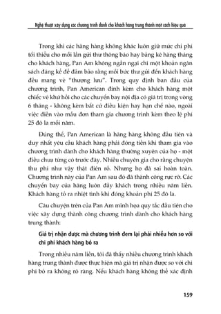 159
Trong khi caác haäng haâng khöng khaác luön giûä mûác chi phñ
töëi thiïíu cho möîi lêìn gûãi thû thöng baáo hay baãng kï haâng thaáng
cho khaách haâng, Pan Am khöng ngêìn ngaåi chi möåt khoaãn ngên
saách àaáng kïí àïí àaãm baão rùçng möîi bûác thû gûãi àïën khaách haâng
àïìu mang veã “thûúång lûu”. Trong quy àõnh ban àêìu cuãa
chûúng trònh, Pan American àñnh keâm cho khaách haâng möåt
chiïëc veá khûá höìi cho caác chuyïën bay nöåi àõa coá giaá trõ trong voâng
6 thaáng - khöng keâm bêët cûá àiïìu kiïån hay haån chïë naâo, ngoaâi
viïåc àiïìn vaâo mêîu àún tham gia chûúng trònh keâm theo lïå phñ
25 àö la möîi nùm.
Àuáng thïë, Pan American laâ haäng haâng khöng àêìu tiïn vaâ
duy nhêët yïu cêìu khaách haâng phaãi àoáng tiïìn khi tham gia vaâo
chûúng trònh daânh cho khaách haâng thûúâng xuyïn cuãa hoå - möåt
àiïìu chûa tûâng coá trûúác àêy. Nhiïìu chuyïn gia cho rùçng chuyïån
thu phñ nhû vêåy thêåt àiïn röì. Nhûng hoå àaä sai hoaân toaân.
Chûúng trònh naây cuãa Pan Am sau àoá àaä thaânh cöng rûåc rúä. Caác
chuyïën bay cuãa haäng luön àêìy khaách trong nhiïìu nùm liïìn.
Khaách haâng toã ra nhiïåt tònh khi àoáng khoaãn phñ 25 àö la.
Cêu chuyïån trïn cuãa Pan Am minh hoåa quy tùæc àêìu tiïn cho
viïåc xêy dûång thaânh cöng chûúng trònh daânh cho khaách haâng
trung thaânh:
Giaá trõ nhêån àûúåc maâ chûúng trònh àem laåi phaãi nhiïìu hún so vúái
chi phñ khaách haâng boã ra
Trong nhiïìu nùm liïìn, töi àaä thêëy nhiïìu chûúng trònh khaách
haâng trung thaânh àûúåc thûåc hiïån maâ giaá trõ nhêån àûúåc so vúái chi
phñ boã ra khöng roä raâng. Nïëu khaách haâng khöng thïí xaác àõnh
Nghïå thuêåt xêy dûång caác chûúng trònh daânh cho khaách haâng trung thaânh möåt caách hiïåu quaã
 