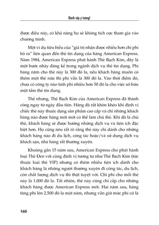 Àaánh cùæp yá tûúãng!
160
àûúåc àiïìu naây, coá khaã nùng hoå seä khöng tñch cûåc tham gia vaâo
chûúng trònh.
Möåt vñ duå tiïu biïíu cuãa “giaá trõ nhêån àûúåc nhiïìu hún chi phñ
boã ra” liïn quan àïën theã tñn duång cuãa haäng American Express.
Nùm 1984, American Express phaát haânh Theã Baåch Kim, àêy laâ
möåt bûúác nhaãy àaáng kïí trong ngaânh dõch vuå theã tñn duång. Phñ
haâng nùm cho theã naây laâ 300 àö la, nïëu khaách haâng muöën coá
thïm möåt theã nûäa thò phñ vêîn laâ 300 àö la. Vaâo thúâi àiïím àoá,
chûa coá cöng ty naâo tñnh phñ nhiïìu hún 50 àö la cho viïåc súã hûäu
möåt têëm theã tñn duång.
Thïë nhûng, Theã Baåch Kim cuãa American Express àaä thaânh
cöng ngay tûâ ngaây àêìu tiïn. Haäng àaä rêët khön kheáo khi àõnh võ
chiïëc theã naây thuöåc daång saãn phêím cao cêëp vaâ chó nhûäng khaách
haâng naâo àûúåc haäng múâi múái coá thïí laâm chuã theã. Khi àaä laâ chuã
theã, khaách haâng seä àûúåc hûúãng nhûäng dõch vuå vaâ tiïån ñch àùåc
biïåt hún. Hoå cuäng nïu rêët roä rùçng theã naây chó daânh cho nhûäng
khaách haâng naâo ài du lõch, cöng taác hoùåc/vaâ sûã duång dõch vuå
khaách saån, nhaâ haâng rêët thûúâng xuyïn.
Khoaãng gêìn 15 nùm sau, American Express cho phaát haânh
loaåi Theã Àen vúái cuâng àõnh võ tûúng tûå nhû Theã Baåch Kim (tûác
thuöåc loaåi theã VIP) nhûng coá thïm nhiïìu tiïån ñch daânh cho
khaách haâng laâ nhûäng ngûúâi thûúâng xuyïn ài cöng taác, du lõch,
coân chêët lûúång dõch vuå thò thêåt tuyïåt vúâi. Chi phñ cho möîi theã
naây laâ 1.000 àö la. Têët nhiïn, theã naây cuäng chó cêëp cho nhûäng
khaách haâng àûúåc American Express múâi. Hai nùm sau, haäng
tùng phñ lïn 2.500 àö la möåt nùm, nhûng vêîn giûä mûác phñ cuä laâ
 