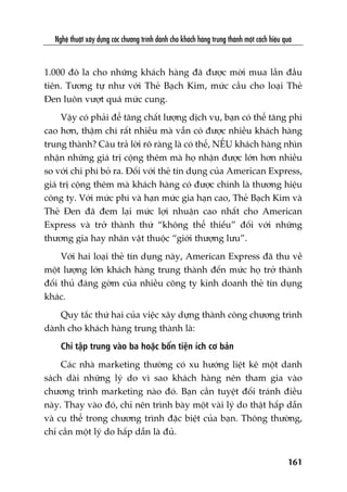 Nghïå thuêåt xêy dûång caác chûúng trònh daânh cho khaách haâng trung thaânh möåt caách hiïåu quaã
161
1.000 àö la cho nhûäng khaách haâng àaä àûúåc múâi mua lêìn àêìu
tiïn. Tûúng tûå nhû vúái Theã Baåch Kim, mûác cêìu cho loaåi Theã
Àen luön vûúåt quaá mûác cung.
Vêåy coá phaãi àïí tùng chêët lûúång dõch vuå, baån coá thïí tùng phñ
cao hún, thêåm chñ rêët nhiïìu maâ vêîn coá àûúåc nhiïìu khaách haâng
trung thaânh? Cêu traã lúâi roä raâng laâ coá thïí, NÏËU khaách haâng nhòn
nhêån nhûäng giaá trõ cöång thïm maâ hoå nhêån àûúåc lúán hún nhiïìu
so vúái chi phñ boã ra. Àöëi vúái theã tñn duång cuãa American Express,
giaá trõ cöång thïm maâ khaách haâng coá àûúåc chñnh laâ thûúng hiïåu
cöng ty. Vúái mûác phñ vaâ haån mûác gia haån cao, Theã Baåch Kim vaâ
Theã Àen àaä àem laåi mûác lúåi nhuêån cao nhêët cho American
Express vaâ trúã thaânh thûá “khöng thïí thiïëu” àöëi vúái nhûäng
thûúng gia hay nhên vêåt thuöåc “giúái thûúång lûu”.
Vúái hai loaåi theã tñn duång naây, American Express àaä thu vïì
möåt lûúång lúán khaách haâng trung thaânh àïën mûác hoå trúã thaânh
àöëi thuã àaáng gúâm cuãa nhiïìu cöng ty kinh doanh theã tñn duång
khaác.
Quy tùæc thûá hai cuãa viïåc xêy dûång thaânh cöng chûúng trònh
daânh cho khaách haâng trung thaânh laâ:
Chó têåp trung vaâo ba hoùåc böën tiïån ñch cú baãn
Caác nhaâ marketing thûúâng coá xu hûúáng liïåt kï möåt danh
saách daâi nhûäng lyá do vò sao khaách haâng nïn tham gia vaâo
chûúng trònh marketing naâo àoá. Baån cêìn tuyïåt àöëi traánh àiïìu
naây. Thay vaâo àoá, chó nïn trònh baây möåt vaâi lyá do thêåt hêëp dêîn
vaâ cuå thïí trong chûúng trònh àùåc biïåt cuãa baån. Thöng thûúâng,
chó cêìn möåt lyá do hêëp dêîn laâ àuã.
 