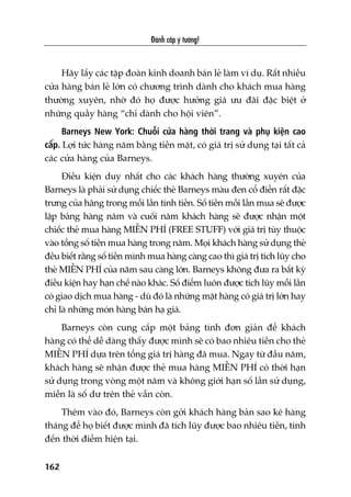 Àaánh cùæp yá tûúãng!
162
Haäy lêëy caác têåp àoaân kinh doanh baán leã laâm vñ duå. Rêët nhiïìu
cûãa haâng baán leã lúán coá chûúng trònh daânh cho khaách mua haâng
thûúâng xuyïn, nhúâ àoá hoå àûúåc hûúãng giaá ûu àaäi àùåc biïåt úã
nhûäng quêìy haâng “chó daânh cho höåi viïn”.
Barneys New York: Chuöîi cûãa haâng thúâi trang vaâ phuå kiïån cao
cêëp. Lúåi tûác haâng nùm bùçng tiïìn mùåt, coá giaá trõ sûã duång taåi têët caã
caác cûãa haâng cuãa Barneys.
Àiïìu kiïån duy nhêët cho caác khaách haâng thûúâng xuyïn cuãa
Barneys laâ phaãi sûã duång chiïëc theã Barneys maâu àen cöí àiïín rêët àùåc
trûng cuãa haäng trong möîi lêìn tñnh tiïìn. Söë tiïìn möîi lêìn mua seä àûúåc
lêåp baãng haâng nùm vaâ cuöëi nùm khaách haâng seä àûúåc nhêån möåt
chiïëc theã mua haâng MIÏÎN PHÑ (FREE STUFF) vúái giaá trõ tuây thuöåc
vaâo töíng söë tiïìn mua haâng trong nùm. Moåi khaách haâng sûã duång theã
àïìu biïët rùçng söë tiïìn mònh mua haâng caâng cao thò giaá trõ tñch luäy cho
theã MIÏÎN PHÑ cuãa nùm sau caâng lúán. Barneys khöng àûa ra bêët kyâ
àiïìu kiïån hay haån chïë naâo khaác. Söë àiïím luön àûúåc tñch luäy möîi lêìn
coá giao dõch mua haâng - duâ àoá laâ nhûäng mùåt haâng coá giaá trõ lúán hay
chó laâ nhûäng moán haâng baán haå giaá.
Barneys coân cung cêëp möåt baãng tñnh àún giaãn àïí khaách
haâng coá thïí dïî daâng thêëy àûúåc mònh seä coá bao nhiïu tiïìn cho theã
MIÏÎN PHÑ dûåa trïn töíng giaá trõ haâng àaä mua. Ngay tûâ àêìu nùm,
khaách haâng seä nhêån àûúåc theã mua haâng MIÏÎN PHÑ coá thúâi haån
sûã duång trong voâng möåt nùm vaâ khöng giúái haån söë lêìn sûã duång,
miïîn laâ söë dû trïn theã vêîn coân.
Thïm vaâo àoá, Barneys coân gúãi khaách haâng baãn sao kï haâng
thaáng àïí hoå biïët àûúåc mònh àaä tñch luäy àûúåc bao nhiïu tiïìn, tñnh
àïën thúâi àiïím hiïån taåi.
 