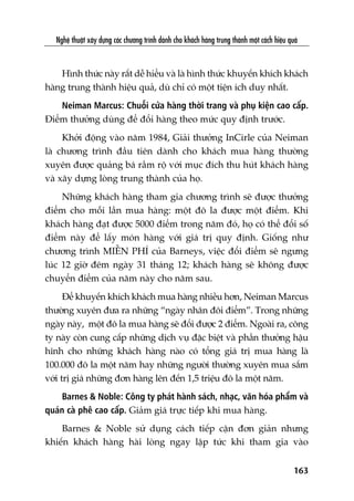 Nghïå thuêåt xêy dûång caác chûúng trònh daânh cho khaách haâng trung thaânh möåt caách hiïåu quaã
163
Hònh thûác naây rêët dïî hiïíu vaâ laâ hònh thûác khuyïën khñch khaách
haâng trung thaânh hiïåu quaã, duâ chó coá möåt tiïån ñch duy nhêët.
Neiman Marcus: Chuöîi cûãa haâng thúâi trang vaâ phuå kiïån cao cêëp.
Àiïím thûúãng duâng àïí àöíi haâng theo mûác quy àõnh trûúác.
Khúãi àöång vaâo nùm 1984, Giaãi thûúãng InCirle cuãa Neiman
laâ chûúng trònh àêìu tiïn daânh cho khaách mua haâng thûúâng
xuyïn àûúåc quaãng baá rêìm röå vúái muåc àñch thu huát khaách haâng
vaâ xêy dûång loâng trung thaânh cuãa hoå.
Nhûäng khaách haâng tham gia chûúng trònh seä àûúåc thûúãng
àiïím cho möîi lêìn mua haâng: möåt àö la àûúåc möåt àiïím. Khi
khaách haâng àaåt àûúåc 5000 àiïím trong nùm àoá, hoå coá thïí àöíi söë
àiïím naây àïí lêëy moán haâng vúái giaá trõ quy àõnh. Giöëng nhû
chûúng trònh MIÏÎN PHÑ cuãa Barneys, viïåc àöíi àiïím seä ngûng
luác 12 giúâ àïm ngaây 31 thaáng 12; khaách haâng seä khöng àûúåc
chuyïín àiïím cuãa nùm naây cho nùm sau.
Àïí khuyïën khñch khaách mua haâng nhiïìu hún, Neiman Marcus
thûúâng xuyïn àûa ra nhûäng “ngaây nhên àöi àiïím”. Trong nhûäng
ngaây naây, möåt àö la mua haâng seä àöíi àûúåc 2 àiïím. Ngoaâi ra, cöng
ty naây coân cung cêëp nhûäng dõch vuå àùåc biïåt vaâ phêìn thûúãng hêåu
hônh cho nhûäng khaách haâng naâo coá töíng giaá trõ mua haâng laâ
100.000 àö la möåt nùm hay nhûäng ngûúâi thûúâng xuyïn mua sùæm
vúái trõ giaá nhûäng àún haâng lïn àïën 1,5 triïåu àö la möåt nùm.
Barnes & Noble: Cöng ty phaát haânh saách, nhaåc, vùn hoáa phêím vaâ
quaán caâ phï cao cêëp. Giaãm giaá trûåc tiïëp khi mua haâng.
Barnes & Noble sûã duång caách tiïëp cêån àún giaãn nhûng
khiïën khaách haâng haâi loâng ngay lêåp tûác khi tham gia vaâo
 