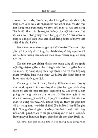Àaánh cùæp yá tûúãng!
164
chûúng trònh cuãa hoå. Trûúác hïët, khaách haâng àoáng möåt khoaãn phñ
haâng nùm laâ 25 àö la àïí nhêån àûúåc mûác chiïët khêëu 5% cho möîi
mùåt haâng mua trïn maång vaâ 10% nïëu mua taåi caác cûãa haâng.
Thaânh viïn tham gia chûúng trònh àûúåc cêëp möåt theã nhûåa coá söë
höåi viïn. Nïëu chùèng may khaách haâng quïn theã? Nhên viïn cûãa
haâng seä duâng söë àiïån thoaåi cuãa khaách haâng àïí tra söë theã vaâ tñnh
chiïët khêëu cho khaách.
Vúái nhûäng mùåt haâng coá giaá trõ nhoã nhû àôa CD, saách... viïåc
giaãm giaá trûåc tiïëp rêët coá yá nghôa. Khaách haâng seä thêëy ngay lúåi ñch
maâ hoå àûúåc hûúãng sau möîi lêìn mua haâng. Khöng coá gò dïî daâng
hún thïë.
Caác nhaâ möi giúái chûáng khoaán trïn maång cuäng chó cung cêëp
möåt vaâi giaá trõ cöång thïm, cho nhûäng khaách haâng trung thaânh nhêët
cuãa mònh. Hoå àaä aáp duång caách tiïëp cêån lêu àúâi vaâ trûåc tiïëp naây
nhùçm xêy dûång loâng trung thaânh vaâ thûúãng cho khaách haâng tuây
thuöåc vaâo mûác àöå giao dõch.
Caác cöng ty nhû Schwab, Fidelity, E*Trade vaâ caác cöng ty
khaác sûã duång caách tñnh vö cuâng àún giaãn: baån giao dõch caâng
nhiïìu thò chi phñ möîi lêìn giao dõch caâng reã. Caác cöng ty naây
quaãng caáo rùçng dõch vuå cuãa hoå cho möîi lêìn giao dõch reã hún
nhiïìu so vúái caái goåi laâ dõch vuå troån goái cuãa nhûäng nhaâ möi giúái
khaác. Vaâ àuáng nhû vêåy. Nïëu khaách haâng chó tham gia giao dõch
vaâi lêìn trong nùm, hoå coá thïí phaãi traã 25 àïën 30 àö la möîi lêìn giao
dõch. Nhûng nïëu viïåc giao dõch àûúåc thûåc hiïån ñt nhêët möîi thaáng
möîi lêìn, thò phñ dõch vuå coá thïí giaãm xuöëng coân 15 àö la. Coân nïëu
thûúâng xuyïn hún nûäa thò phñ giao dõch chó coân dûúái 10 àö la.
Caác nhaâ möi giúái chûáng khoaán qua maång cuäng cöng nhêån
 