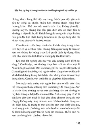 Nghïå thuêåt xêy dûång caác chûúng trònh daânh cho khaách haâng trung thaânh möåt caách hiïåu quaã
165
nhûäng khaách haâng thïí hiïån sûå trung thaânh qua viïåc giûä mûác
àêìu tû trong taâi khoaãn nhiïìu hún nhûäng khaách haâng bònh
thûúâng khaác. Thïë nïn, nïëu möåt khaách haâng khöng giao dõch
thûúâng xuyïn, nhûng möîi lêìn giao dõch àïìu coá mûác àêìu tû
khoaãng 1 triïåu àö la, thò khaách haâng àoá cuäng vêîn àûúåc hûúãng
mûác phñ àùåc biïåt nhêët, tûúng tûå nhû mûác phñ aáp duång cho caác
khaách haâng giao dõch thûúâng xuyïn.
Cho duâ caác chiïën lûúåc daânh cho khaách haâng trung thaânh
trïn àêy coá veã dïî thûåc hiïån, nhûng àiïìu quan troång laâ baån cêìn
xem xeát chuáng kyä lûúäng trûúác khi quyïët àõnh aáp duång, àöìng
thúâi phaãi àaãm baão tñnh thûåc tïë vaâ húåp lyá khi thûåc hiïån.
Khi múái töët nghiïåp àaåi hoåc vaâo àêìu nhûäng nùm 1970, töi
söëng úã Cambridge, núi thûúâng àûúåc biïët vúái tïn thên mêåt laâ
Nûúác Cöång Hoâa Nhên Dên Cambridge (The People’s Republic of
Cambridge) vò úã núi àêy, chuã nghôa tû baãn cuäng nhû viïåc khuyïën
khñch khaách haâng trung thaânh hêìu nhû khöng àûúåc àïì cao vaâ aáp
duång nhiïìu. Cêu chuyïån dûúái àêy seä giuáp baån hiïíu roä hún.
Möåt ngaây muâa xuên, möåt ngûúâi baån cuãa töi àïën cûãa haâng
thïí thao quen thuöåc úã trung têm Cambridge àïí mua giaây. Anh
laâ khaách haâng thûúâng xuyïn cuãa cûãa haâng naây; cûá khoaãng ba
hay böën thaáng anh laåi àïën mua möåt lêìn. Anh mang giaây cúä söë 12
coân kiïíu giaây anh thñch laâ loaåi giaây chaåy chuyïn duång do möåt
cöng ty khöng mêëy tiïëng tùm saãn xuêët. Nhên viïn baán haâng, sau
khi kiïím kho, àaä mang ra möåt àöi cho anh thûã. Thêëy àöi giaây
mònh ûng yá vêîn coân haâng, nïn anh dûå àõnh mua luön mêëy àöi
àïí khoãi mêët cöng quay laåi cûãa haâng lêìn sau nûäa. Thïë laâ anh hoãi
xem cûãa haâng hiïån coân bao nhiïu àöi.
 