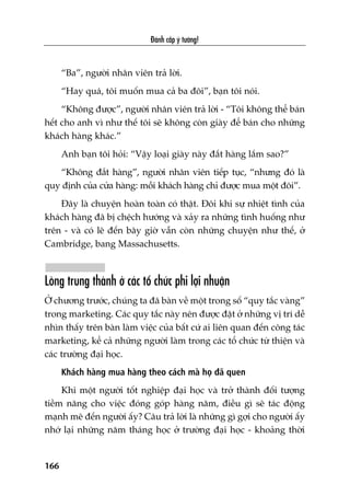 Àaánh cùæp yá tûúãng!
166
“Ba”, ngûúâi nhên viïn traã lúâi.
“Hay quaá, töi muöën mua caã ba àöi”, baån töi noái.
“Khöng àûúåc”, ngûúâi nhên viïn traã lúâi - “Töi khöng thïí baán
hïët cho anh vò nhû thïë töi seä khöng coân giaây àïí baán cho nhûäng
khaách haâng khaác.”
Anh baån töi hoãi: “Vêåy loaåi giaây naây àùæt haâng lùæm sao?”
“Khöng àùæt haâng”, ngûúâi nhên viïn tiïëp tuåc, “nhûng àoá laâ
quy àõnh cuãa cûãa haâng: möîi khaách haâng chó àûúåc mua möåt àöi”.
Àêy laâ chuyïån hoaân toaân coá thêåt. Àöi khi sûå nhiïåt tònh cuãa
khaách haâng àaä bõ chïåch hûúáng vaâ xaãy ra nhûäng tònh huöëng nhû
trïn - vaâ coá leä àïën bêy giúâ vêîn coân nhûäng chuyïån nhû thïë, úã
Cambridge, bang Massachusetts.
Loâng trung thaânh úã caác töí chûác phi lúåi nhuêån
ÚÃ chûúng trûúác, chuáng ta àaä baân vïì möåt trong söë “quy tùæc vaâng”
trong marketing. Caác quy tùæc naây nïn àûúåc àùåt úã nhûäng võ trñ dïî
nhòn thêëy trïn baân laâm viïåc cuãa bêët cûá ai liïn quan àïën cöng taác
marketing, kïí caã nhûäng ngûúâi laâm trong caác töí chûác tûâ thiïån vaâ
caác trûúâng àaåi hoåc.
Khaách haâng mua haâng theo caách maâ hoå àaä quen
Khi möåt ngûúâi töët nghiïåp àaåi hoåc vaâ trúã thaânh àöëi tûúång
tiïìm nùng cho viïåc àoáng goáp haâng nùm, àiïìu gò seä taác àöång
maånh meä àïën ngûúâi êëy? Cêu traã lúâi laâ nhûäng gò gúåi cho ngûúâi êëy
nhúá laåi nhûäng nùm thaáng hoåc úã trûúâng àaåi hoåc - khoaãng thúâi
 