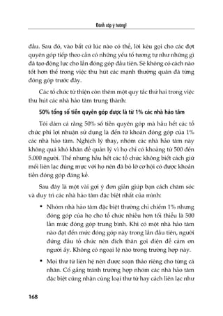 Àaánh cùæp yá tûúãng!
168
àêìu. Sau àoá, vaâo bêët cûá luác naâo coá thïí, lúâi kïu goåi cho caác àúåt
quyïn goáp tiïëp theo cêìn coá nhûäng yïëu töë tûúng tûå nhû nhûäng gò
àaä taåo àöång lûåc cho lêìn àoáng goáp àêìu tiïn. Seä khöng coá caách naâo
töët hún thïë trong viïåc thu huát caác maånh thûúâng quên àaä tûâng
àoáng goáp trûúác àêy.
Caác töí chûác tûâ thiïån coân thïm möåt quy tùæc thûá hai trong viïåc
thu huát caác nhaâ haão têm trung thaânh:
50% töíng söë tiïìn quyïn goáp àûúåc laâ tûâ 1% caác nhaâ haão têm
Töi daám caá rùçng 50% söë tiïìn quyïn goáp maâ hêìu hïët caác töí
chûác phi lúåi nhuêån sûã duång laâ àïën tûâ khoaãn àoáng goáp cuãa 1%
caác nhaâ haão têm. Nghõch lyá thay, nhoám caác nhaâ haão têm naây
khöng quaá khoá khùn àïí quaãn lyá vò hoå chó coá khoaãng tûâ 500 àïën
5.000 ngûúâi. Thïë nhûng hêìu hïët caác töí chûác khöng biïët caách giûä
möëi liïn laåc àuáng mûåc vúái hoå nïn àaä boã lúä cú höåi coá àûúåc khoaãn
tiïìn àoáng goáp àaáng kïí.
Sau àêy laâ möåt vaâi gúåi yá àún giaãn giuáp baån caách chùm soác
vaâ duy trò caác nhaâ haão têm àùåc biïåt nhêët cuãa mònh:
• Nhoám nhaâ haão têm àùåc biïåt thûúâng chó chiïëm 1% nhûng
àoáng goáp cuãa hoå cho töí chûác nhiïìu hún töëi thiïíu laâ 500
lêìn mûác àoáng goáp trung bònh. Khi coá möåt nhaâ haão têm
naâo àaåt àïën mûác àoáng goáp naây trong lêìn àêìu tiïn, ngûúâi
àûáng àêìu töí chûác nïn àñch thên goåi àiïån àïí caãm ún
ngûúâi êëy. Khöng coá ngoaåi lïå naâo trong trûúâng húåp naây.
• Moåi thû tûâ liïn hïå nïn àûúåc soaån thaão riïng cho tûâng caá
nhên. Cöë gùæng traánh trûúâng húåp nhoám caác nhaâ haão têm
àùåc biïåt cuäng nhêån cuâng loaåi thû tûâ hay caách liïn laåc nhû
 