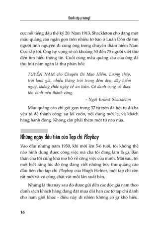 cûåc nöíi tiïëng àêìu thïë kyã 20. Nùm 1913, Shackleton cho àùng möåt
mêîu quaãng caáo ngùæn goån trïn nhiïìu túâ baáo úã Luên Àön àïí tòm
ngûúâi tònh nguyïån ài cuâng öng trong chuyïën thaám hiïím Nam
Cûåc sùæp túái. Öng hy voång seä coá khoaãng 50 àïën 75 ngûúâi viïët thû
àïën tòm hiïíu thöng tin. Cuöëi cuâng mêîu quaãng caáo cuãa öng àaä
thu huát nùm ngaân laá thû phaãn höìi:
TUYÏÍN NAM cho Chuyïën Ài Maåo Hiïím. Lûúng thêëp,
trúâi laånh giaá, nhiïìu thaáng trúâi trong àïm àen, àêìy hiïím
nguy, khöng chùæc ngaây vïì an toaân. Coá danh voång vaâ àûúåc
tön vinh nïëu thaânh cöng.
- Ngaâi Ernest Shackleton
Mêîu quaãng caáo chó goái goån trong 37 tûâ trïn àaä höåi tuå àuã ba
yïëu töë àïí thaânh cöng: sûå löi cuöën, nöåi dung múái laå, vaâ khaách
haâng haânh àöång. Khöng cêìn phaãi thïm möåt tûâ naâo nûäa.
Nhûäng ngaây àêìu tiïn cuãa Taåp chñ Playboy
Vaâo àêìu nhûäng nùm 1950, khi múái lïn 5-6 tuöíi, töi khöng thïí
naâo hònh dung àûúåc cöng viïåc maâ cha töi àang laâm laâ gò. Baãn
thên cha töi cuäng khaá mú höì vïì cöng viïåc cuãa mònh. Maäi sau, töi
múái biïët rùçng luác àoá öng àang viïët nhûäng bûác thû quaãng caáo
àêìu tiïn cho taåp chñ Playboy cuãa Hugh Hefner, möåt taåp chñ coân
rêët múái vaâ vö cuâng chêåt vêåt möîi lêìn xuêët baãn.
Nhûäng laá thû naây sau àoá àûúåc gûãi àïën caác àöåc giaã nam theo
danh saách khaách haâng àang àùåt mua daâi haån caác túâ taåp chñ daânh
cho nam giúái khaác - àiïìu naây dô nhiïn khöng coá gò khoá hiïíu.
Àaánh cùæp yá tûúãng!
16
 