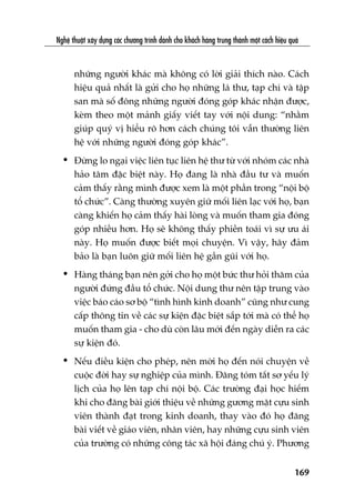 Nghïå thuêåt xêy dûång caác chûúng trònh daânh cho khaách haâng trung thaânh möåt caách hiïåu quaã
169
nhûäng ngûúâi khaác maâ khöng coá lúâi giaãi thñch naâo. Caách
hiïåu quaã nhêët laâ gûãi cho hoå nhûäng laá thû, taåp chñ vaâ têåp
san maâ söë àöng nhûäng ngûúâi àoáng goáp khaác nhêån àûúåc,
keâm theo möåt maãnh giêëy viïët tay vúái nöåi dung: “nhùçm
giuáp quyá võ hiïíu roä hún caách chuáng töi vêîn thûúâng liïn
hïå vúái nhûäng ngûúâi àoáng goáp khaác”.
• Àûâng lo ngaåi viïåc liïn tuåc liïn hïå thû tûâ vúái nhoám caác nhaâ
haão têm àùåc biïåt naây. Hoå àang laâ nhaâ àêìu tû vaâ muöën
caãm thêëy rùçng mònh àûúåc xem laâ möåt phêìn trong “nöåi böå
töí chûác”. Caâng thûúâng xuyïn giûä möëi liïn laåc vúái hoå, baån
caâng khiïën hoå caãm thêëy haâi loâng vaâ muöën tham gia àoáng
goáp nhiïìu hún. Hoå seä khöng thêëy phiïìn toaái vò sûå ûu aái
naây. Hoå muöën àûúåc biïët moåi chuyïån. Vò vêåy, haäy àaãm
baão laâ baån luön giûä möëi liïn hïå gêìn guäi vúái hoå.
• Haâng thaáng baån nïn gúãi cho hoå möåt bûác thû hoãi thùm cuãa
ngûúâi àûáng àêìu töí chûác. Nöåi dung thû nïn têåp trung vaâo
viïåc baáo caáo sú böå “tònh hònh kinh doanh” cuäng nhû cung
cêëp thöng tin vïì caác sûå kiïån àùåc biïåt sùæp túái maâ coá thïí hoå
muöën tham gia - cho duâ coân lêu múái àïën ngaây diïîn ra caác
sûå kiïån àoá.
• Nïëu àiïìu kiïån cho pheáp, nïn múâi hoå àïën noái chuyïån vïì
cuöåc àúâi hay sûå nghiïåp cuãa mònh. Àùng toám tùæt sú yïëu lyá
lõch cuãa hoå lïn taåp chñ nöåi böå. Caác trûúâng àaåi hoåc hiïëm
khi cho àùng baâi giúái thiïåu vïì nhûäng gûúng mùåt cûåu sinh
viïn thaânh àaåt trong kinh doanh, thay vaâo àoá hoå àùng
baâi viïët vïì giaáo viïn, nhên viïn, hay nhûäng cûåu sinh viïn
cuãa trûúâng coá nhûäng cöng taác xaä höåi àaáng chuá yá. Phûúng
 