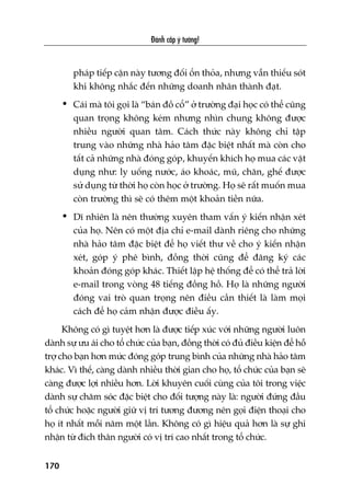 Àaánh cùæp yá tûúãng!
170
phaáp tiïëp cêån naây tûúng àöëi öín thoãa, nhûng vêîn thiïëu soát
khi khöng nhùæc àïën nhûäng doanh nhên thaânh àaåt.
• Caái maâ töi goåi laâ “baán àöì cöí” úã trûúâng àaåi hoåc coá thïí cuäng
quan troång khöng keám nhûng nhòn chung khöng àûúåc
nhiïìu ngûúâi quan têm. Caách thûác naây khöng chó têåp
trung vaâo nhûäng nhaâ haão têm àùåc biïåt nhêët maâ coân cho
têët caã nhûäng nhaâ àoáng goáp, khuyïën khñch hoå mua caác vêåt
duång nhû: ly uöëng nûúác, aáo khoaác, muä, chùn, ghïë àûúåc
sûã duång tûâ thúâi hoå coân hoåc úã trûúâng. Hoå seä rêët muöën mua
coân trûúâng thò seä coá thïm möåt khoaãn tiïìn nûäa.
• Dô nhiïn laâ nïn thûúâng xuyïn tham vêën yá kiïën nhêån xeát
cuãa hoå. Nïn coá möåt àõa chó e-mail daânh riïng cho nhûäng
nhaâ haão têm àùåc biïåt àïí hoå viïët thû vïì cho yá kiïën nhêån
xeát, goáp yá phï bònh, àöìng thúâi cuäng àïí àùng kyá caác
khoaãn àoáng goáp khaác. Thiïët lêåp hïå thöëng àïí coá thïí traã lúâi
e-mail trong voâng 48 tiïëng àöìng höì. Hoå laâ nhûäng ngûúâi
àoáng vai troâ quan troång nïn àiïìu cêìn thiïët laâ laâm moåi
caách àïí hoå caãm nhêån àûúåc àiïìu êëy.
Khöng coá gò tuyïåt hún laâ àûúåc tiïëp xuác vúái nhûäng ngûúâi luön
daânh sûå ûu aái cho töí chûác cuãa baån, àöìng thúâi coá àuã àiïìu kiïån àïí höî
trúå cho baån hún mûác àoáng goáp trung bònh cuãa nhûäng nhaâ haão têm
khaác. Vò thïë, caâng daânh nhiïìu thúâi gian cho hoå, töí chûác cuãa baån seä
caâng àûúåc lúåi nhiïìu hún. Lúâi khuyïn cuöëi cuâng cuãa töi trong viïåc
daânh sûå chùm soác àùåc biïåt cho àöëi tûúång naây laâ: ngûúâi àûáng àêìu
töí chûác hoùåc ngûúâi giûä võ trñ tûúng àûúng nïn goåi àiïån thoaåi cho
hoå ñt nhêët möîi nùm möåt lêìn. Khöng coá gò hiïåu quaã hún laâ sûå ghi
nhêån tûâ àñch thên ngûúâi coá võ trñ cao nhêët trong töí chûác.
 