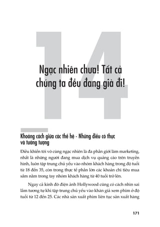 171
Khoaãng caách giûäa caác thïë hïå - Nhûäng àiïìu coá thûåc
vaâ tûúãng tûúång
Àiïìu khiïën töi vö cuâng ngaåc nhiïn laâ àa phêìn giúái laâm marketing,
nhêët laâ nhûäng ngûúâi àang mua dõch vuå quaãng caáo trïn truyïìn
hònh, luön têåp trung chuã yïëu vaâo nhoám khaách haâng trong àöå tuöíi
tûâ 18 àïën 35, coân trong thûåc tïë phêìn lúán caác khoaãn chi tiïu mua
sùæm nùçm trong tay nhoám khaách haâng tûâ 40 tuöíi trúã lïn.
Ngay caã kinh àö àiïån aãnh Hollywood cuäng coá caách nhòn sai
lêìm tûúng tûå khi têåp trung chuã yïëu vaâo khaán giaã xem phim úã àöå
tuöíi tûâ 12 àïën 25. Caác nhaâ saãn xuêët phim liïn tuåc saãn xuêët haâng
 