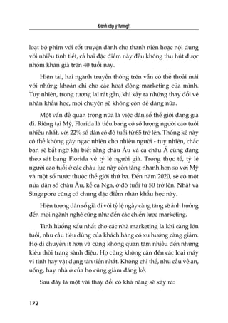 Àaánh cùæp yá tûúãng!
172
loaåt böå phim vúái cöët truyïån daânh cho thanh niïn hoùåc nöåi dung
vúái nhiïìu tònh tiïët, caã hai àùåc àiïím naây àïìu khöng thu huát àûúåc
nhoám khaán giaã trïn 40 tuöíi naây.
Hiïån taåi, hai ngaânh truyïìn thöng trïn vêîn coá thïí thoaãi maái
vúái nhûäng khoaãn chi cho caác hoaåt àöång marketing cuãa mònh.
Tuy nhiïn, trong tûúng lai rêët gêìn, khi xaãy ra nhûäng thay àöíi vïì
nhên khêíu hoåc, moåi chuyïån seä khöng coân dïî daâng nûäa.
Möåt vêën àïì quan troång nûäa laâ viïåc dên söë thïë giúái àang giaâ
ài. Riïng taåi Myä, Florida laâ tiïíu bang coá söë lûúång ngûúâi cao tuöíi
nhiïìu nhêët, vúái 22% söë dên coá àöå tuöíi tûâ 65 trúã lïn. Thöëng kï naây
coá thïí khöng gêy ngaåc nhiïn cho nhiïìu ngûúâi - tuy nhiïn, chùæc
baån seä bêët ngúâ khi biïët rùçng chêu Êu vaâ caã chêu AÁ cuäng àang
theo saát bang Florida vïì tyã lïå ngûúâi giaâ. Trong thûåc tïë, tyã lïå
ngûúâi cao tuöíi úã caác chêu luåc naây coân tùng nhanh hún so vúái Myä
vaâ möåt söë nûúác thuöåc thïë giúái thûá ba. Àïën nùm 2020, seä coá möåt
nûãa dên söë chêu Êu, kïí caã Nga, úã àöå tuöíi tûâ 50 trúã lïn. Nhêåt vaâ
Singapore cuäng coá chung àùåc àiïím nhên khêíu hoåc naây.
Hiïån tûúång dên söë giaâ ài vúái tyã lïå ngaây caâng tùng seä aãnh hûúãng
àïën moåi ngaânh nghïì cuäng nhû àïën caác chiïën lûúåc marketing.
Tònh huöëng xêëu nhêët cho caác nhaâ marketing laâ khi caâng lúán
tuöíi, nhu cêìu tiïu duâng cuãa khaách haâng coá xu hûúáng caâng giaãm.
Hoå di chuyïín ñt hún vaâ cuäng khöng quan têm nhiïìu àïën nhûäng
kiïíu thúâi trang saânh àiïåu. Hoå cuäng khöng cêìn àïën caác loaåi maáy
vi tñnh hay vêåt duång tên tiïën nhêët. Khöng chó thïë, nhu cêìu vïì ùn,
uöëng, hay nhaâ úã cuãa hoå cuäng giaãm àaáng kïí.
Sau àêy laâ möåt vaâi thay àöíi coá khaã nùng seä xaãy ra:
 