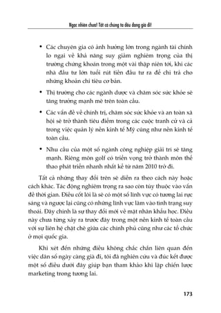 Ngaåc nhiïn chûa! Têët caã chuáng ta àïìu àang giaâ ài!
173
• Caác chuyïn gia coá aãnh hûúãng lúán trong ngaânh taâi chñnh
lo ngaåi vïì khaã nùng suy giaãm nghiïm troång cuãa thõ
trûúâng chûáng khoaán trong möåt vaâi thêåp niïn túái, khi caác
nhaâ àêìu tû lúán tuöíi ruát tiïìn àêìu tû ra àïí chi traã cho
nhûäng khoaãn chi tiïu cú baãn.
• Thõ trûúâng cho caác ngaânh dûúåc vaâ chùm soác sûác khoãe seä
tùng trûúãng maånh meä trïn toaân cêìu.
• Caác vêën àïì vïì chñnh trõ, chùm soác sûác khoãe vaâ an toaân xaä
höåi seä trúã thaânh tiïu àiïím trong caác cuöåc tranh cûã vaâ caã
trong viïåc quaãn lyá nïìn kinh tïë Myä cuäng nhû nïìn kinh tïë
toaân cêìu.
• Nhu cêìu cuãa möåt söë ngaânh cöng nghiïåp giaãi trñ seä tùng
maånh. Riïng mön golf coá triïín voång trúã thaânh mön thïí
thao phaát triïín nhanh nhêët kïí tûâ nùm 2010 trúã ài.
Têët caã nhûäng thay àöíi trïn seä diïîn ra theo caách naây hoùåc
caách khaác. Taác àöång nghiïm troång ra sao coân tuây thuöåc vaâo vêën
àïì thúâi gian. Àiïìu cöët loäi laâ seä coá möåt söë lônh vûåc coá tûúng lai rûåc
saáng vaâ ngûúåc laåi cuäng coá nhûäng lônh vûåc lêm vaâo tònh traång suy
thoaái. Àêy chñnh laâ sûå thay àöíi múái vïì mùåt nhên khêíu hoåc. Àiïìu
naây chûa tûâng xaãy ra trûúác àêy trong möåt nïìn kinh tïë toaân cêìu
vúái sûå liïn hïå chùåt cheä giûäa caác chñnh phuã cuäng nhû caác töí chûác
úã moåi quöëc gia.
Khi xeát àïën nhûäng àiïìu khöng chùæc chùæn liïn quan àïën
viïåc dên söë ngaây caâng giaâ ài, töi àaä nghiïn cûáu vaâ àuác kïët àûúåc
möåt söë àiïìu dûúái àêy giuáp baån tham khaão khi lêåp chiïën lûúåc
marketing trong tûúng lai.
 