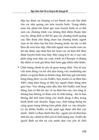 Ngaåc nhiïn chûa! Têët caã chuáng ta àïìu àang giaâ ài!
175
tiïëp tuåc àûúåc ûa chuöång vaâ trúã thaânh raâo caãn lúán nhêët
cho caác nhaâ quaãng caáo trïn truyïìn hònh. Trong nhiïìu
nùm túái, phêìn lúán khaán giaã xem truyïìn hònh seä coá thïí
xem caác chûúng trònh vaâo nhûäng thúâi àiïím thuêån tiïån
cuãa hoå, àöìng thúâi coá thïí boã qua caác chûúng trònh quaãng
caáo. Khi àûúåc chuã àöång choån lûåa chûúng trònh, ngûúâi
xem seä chó choån lûåa hai loaåi chûúng trònh: tin tûác vaâ thïí
thao àïí xem trûåc tiïëp. Hêìu hïët ngûúâi xem muöën xem caác
tin tûác àûúåc cêåp nhêåt liïn tuåc hoùåc caác sûå kiïån thïí thao
àûúåc truyïìn hònh trûåc tiïëp. Àêy cuäng laâ lyá do vò sao viïåc
phaát soáng trûåc tiïëp caác cuöåc tranh taâi Olympic úã nhûäng
àõa àiïím coá muái giúâ khaác biïåt luön gùåp nhiïìu khoá khùn.
• Chêët lûúång chñnh laâ yïëu töë quan troång nhêët. Yïëu töë naây
vêîn luön àoáng vai troâ chuã àaåo trong viïåc marketing saãn
phêím vaâ quyïët àõnh sûå thaânh cöng. Khi baån gûãi möåt kiïån
haâng bùçng dõch vuå cuãa FedEx, baån muöën coá sûå àaãm baão
100% rùçng kiïån haâng seä àïën tay ngûúâi nhêån àuáng nhû
giao heån. Vaâo nhûäng nùm àêìu tiïn khi FedEx múái hoaåt
àöång, baån coá thïí tin cêåy vïì sûå àaãm baão naây cuãa cöng ty
nhûng baån khöng coá àûúåc yïëu töë chêët lûúång - tûác laâ baån
khöng thïí biïët kiïån haâng cuãa mònh àang úã àêu trong
haânh trònh vêån chuyïín. Ngaây nay, chêët lûúång thöng tin
cuäng quan troång khöng keám phêìn dõch vuå vêån chuyïín.
Lyá do khiïën FedEx coá thïí quêåt ngaä àûúåc àöëi thuã cuãa
mònh - Dõch vuå Bûu chñnh Hoa Kyâ - ngoaâi yïëu töë àaãm baão
tñnh tin cêåy, chñnh laâ nhúâ yïëu töë chêët lûúång naây. FedEx àaä
quyïët àõnh sûå töìn taåi cuãa mònh dûåa vaâo yïëu töë chêët
 