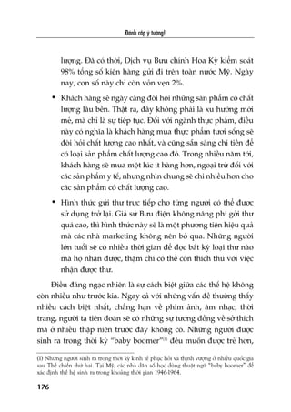 Àaánh cùæp yá tûúãng!
176
lûúång. Àaä coá thúâi, Dõch vuå Bûu chñnh Hoa Kyâ kiïím soaát
98% töíng söë kiïån haâng gûãi ài trïn toaân nûúác Myä. Ngaây
nay, con söë naây chó coân voãn veån 2%.
• Khaách haâng seä ngaây caâng àoâi hoãi nhûäng saãn phêím coá chêët
lûúång lêu bïìn. Thêåt ra, àêy khöng phaãi laâ xu hûúáng múái
meã, maâ chó laâ sûå tiïëp tuåc. Àöëi vúái ngaânh thûåc phêím, àiïìu
naây coá nghôa laâ khaách haâng mua thûåc phêím tûúi söëng seä
àoâi hoãi chêët lûúång cao nhêët, vaâ cuäng sùén saâng chi tiïìn àïí
coá loaåi saãn phêím chêët lûúång cao àoá. Trong nhiïìu nùm túái,
khaách haâng seä mua möåt luác ñt haâng hún, ngoaåi trûâ àöëi vúái
caác saãn phêím y tïë, nhûng nhòn chung seä chi nhiïìu hún cho
caác saãn phêím coá chêët lûúång cao.
• Hònh thûác gûãi thû trûåc tiïëp cho tûâng ngûúâi coá thïí àûúåc
sûã duång trúã laåi. Giaã sûã Bûu àiïån khöng nêng phñ gúãi thû
quaá cao, thò hònh thûác naây seä laâ möåt phûúng tiïån hiïåu quaã
maâ caác nhaâ marketing khöng nïn boã qua. Nhûäng ngûúâi
lúán tuöíi seä coá nhiïìu thúâi gian àïí àoåc bêët kyâ loaåi thû naâo
maâ hoå nhêån àûúåc, thêåm chñ coá thïí coân thñch thuá vúái viïåc
nhêån àûúåc thû.
Àiïìu àaáng ngaåc nhiïn laâ sûå caách biïåt giûäa caác thïë hïå khöng
coân nhiïìu nhû trûúác kia. Ngay caã vúái nhûäng vêën àïì thûúâng thêëy
nhiïìu caách biïåt nhêët, chùèng haån vïì phim aãnh, êm nhaåc, thúâi
trang, ngûúâi ta tiïn àoaán seä coá nhûäng sûå tûúng àöìng vïì súã thñch
maâ úã nhiïìu thêåp niïn trûúác àêy khöng coá. Nhûäng ngûúâi àûúåc
sinh ra trong thúâi kyâ “baby boomer”(1)
àïìu muöën àûúåc treã hún,
(1) Nhûäng ngûúâi sinh ra trong thúâi kyâ kinh tïë phuåc höìi vaâ thõnh vûúång úã nhiïìu quöëc gia
sau Thïë chiïën thûá hai. Taåi Myä, caác nhaâ dên söë hoåc duâng thuêåt ngûä “baby boomer” àïí
xaác àõnh thïë hïå sinh ra trong khoaãng thúâi gian 1946-1964.
 