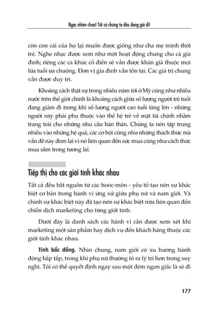 Ngaåc nhiïn chûa! Têët caã chuáng ta àïìu àang giaâ ài!
177
coân con caái cuãa hoå laåi muöën àûúåc giöëng nhû cha meå mònh thúâi
treã. Nghe nhaåc àûúåc xem nhû möåt hoaåt àöång chung cho caã gia
àònh; riïng caác ca khuác cöí àiïín seä vêîn àûúåc khaán giaã thuöåc moåi
lûáa tuöíi ûa chuöång. Àún võ gia àònh vêîn töìn taåi. Caác giaá trõ chung
vêîn àûúåc duy trò.
Khoaãng caách thêåt sûå trong nhiïìu nùm túái úã Myä cuäng nhû nhiïìu
nûúác trïn thïë giúái chñnh laâ khoaãng caách giûäa söë lûúång ngûúâi treã tuöíi
àang giaãm ài trong khi söë lûúång ngûúâi cao tuöíi tùng lïn - nhûäng
ngûúâi naây phaãi phuå thuöåc vaâo thïë hïå treã vïì mùåt taâi chñnh nhùçm
trang traãi cho nhûäng nhu cêìu baãn thên. Chuáng ta nïn têåp trung
nhiïìu vaâo nhûäng hïå quaã, caác cú höåi cuäng nhû nhûäng thaách thûác maâ
vêën àïì naây àem laåi vò noá liïn quan àïën sûác mua cuäng nhû caách thûác
mua sùæm trong tûúng lai.
Tiïëp thõ cho caác giúái tñnh khaác nhau
Têët caã àïìu bùæt nguöìn tûâ caác hooác-mön - yïëu töë taåo nïn sûå khaác
biïåt cú baãn trong haânh vi ûáng xûã giûäa phuå nûä vaâ nam giúái. Vaâ
chñnh sûå khaác biïåt naây àaä taåo nïn sûå khaác biïåt nûäa liïn quan àïën
chiïën dõch marketing cho tûâng giúái tñnh.
Dûúái àêy laâ danh saách caác haânh vi cêìn àûúåc xem xeát khi
marketing möåt saãn phêím hay dõch vuå àïën khaách haâng thuöåc caác
giúái tñnh khaác nhau.
Tñnh böëc àöìng. Nhòn chung, nam giúái coá xu hûúáng haânh
àöång hêëp têëp, trong khi phuå nûä thûúâng toã ra lyá trñ hún trong suy
nghô. Töi coá thïí quyïët àõnh ngay sau möåt àïm ngon giêëc laâ seä ài
 