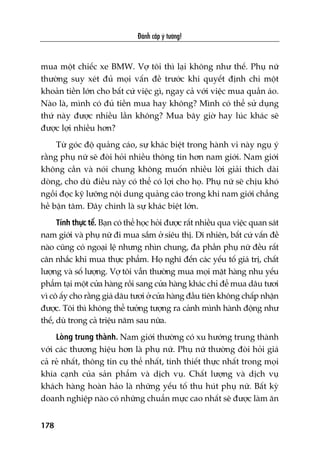 Àaánh cùæp yá tûúãng!
178
mua möåt chiïëc xe BMW. Vúå töi thò laåi khöng nhû thïë. Phuå nûä
thûúâng suy xeát àuã moåi vêën àïì trûúác khi quyïët àõnh chi möåt
khoaãn tiïìn lúán cho bêët cûá viïåc gò, ngay caã vúái viïåc mua quêìn aáo.
Naâo laâ, mònh coá àuã tiïìn mua hay khöng? Mònh coá thïí sûã duång
thûá naây àûúåc nhiïìu lêìn khöng? Mua bêy giúâ hay luác khaác seä
àûúåc lúåi nhiïìu hún?
Tûâ goác àöå quaãng caáo, sûå khaác biïåt trong haânh vi naây nguå yá
rùçng phuå nûä seä àoâi hoãi nhiïìu thöng tin hún nam giúái. Nam giúái
khöng cêìn vaâ noái chung khöng muöën nhiïìu lúâi giaãi thñch daâi
doâng, cho duâ àiïìu naây coá thïí coá lúåi cho hoå. Phuå nûä seä chõu khoá
ngöìi àoåc kyä lûúäng nöåi dung quaãng caáo trong khi nam giúái chùèng
hïì bêån têm. Àêy chñnh laâ sûå khaác biïåt lúán.
Tñnh thûåc tïë. Baån coá thïí hoåc hoãi àûúåc rêët nhiïìu qua viïåc quan saát
nam giúái vaâ phuå nûä ài mua sùæm úã siïu thõ. Dô nhiïn, bêët cûá vêën àïì
naâo cuäng coá ngoaåi lïå nhûng nhòn chung, àa phêìn phuå nûä àïìu rêët
cên nhùæc khi mua thûåc phêím. Hoå nghô àïën caác yïëu töë giaá trõ, chêët
lûúång vaâ söë lûúång. Vúå töi vêîn thûúâng mua moåi mùåt haâng nhu yïëu
phêím taåi möåt cûãa haâng röìi sang cûãa haâng khaác chó àïí mua dêu tûúi
vò cö êëy cho rùçng giaá dêu tûúi úã cûãa haâng àêìu tiïn khöng chêëp nhêån
àûúåc. Töi thò khöng thïí tûúãng tûúång ra caãnh mònh haânh àöång nhû
thïë, duâ trong caã triïåu nùm sau nûäa.
Loâng trung thaânh. Nam giúái thûúâng coá xu hûúáng trung thaânh
vúái caác thûúng hiïåu hún laâ phuå nûä. Phuå nûä thûúâng àoâi hoãi giaá
caã reã nhêët, thöng tin cuå thïí nhêët, tñnh thiïët thûåc nhêët trong moåi
khña caånh cuãa saãn phêím vaâ dõch vuå. Chêët lûúång vaâ dõch vuå
khaách haâng hoaân haão laâ nhûäng yïëu töë thu huát phuå nûä. Bêët kyâ
doanh nghiïåp naâo coá nhûäng chuêín mûåc cao nhêët seä àûúåc laâm ùn
 