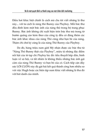 Àiïìu húi khaác biïåt chñnh laâ caách maâ cha töi viïët nhûäng laá thû
naây... vúái tû caách laâ naâng thoã Bunny cuãa Playboy. Möîi bûác thû
àïìu àñnh keâm möåt bûác aãnh cuãa naâng thoã trong böå trang phuåc
Bunny. Bûác aãnh khöng chó xuêët hiïån trïn bûác thû maâ trong túâ
bûúám quaãng caáo keâm theo cuãa cöng ty àïìu coá àùng thïm caác
bûác aãnh khaác nhau cuãa naâng Thoã cuäng nhû baån beâ cuãa naâng.
Thêåm chñ chûä kyá cuäng laâ cuãa naâng Thoã Bunny cuãa Playboy.
Do àoá, haâng triïåu nam giúái Myä nhêån àûúåc caác bûác thû tûâ
“Naâng Thoã Bunny thêåt cuãa Playboy”, miïu taã nhûäng àùåc àiïím
nöíi bêåt cuãa túâ taåp chñ Playboy luác àoá: tiïíu thuyïët hêëp dêîn, bònh
luêån vïì xaä höåi, vaâ têët nhiïn laâ khöng thiïëu nhûäng bûác aãnh gúåi
caãm cuãa naâng Thoã Bunny vaâ baån beâ cuãa cö. Caách tiïëp cêån àêìy
sûác LÖI CUÖËN naây àaä gùåt haái kïët quaã thaânh cöng hún nhiïìu so
vúái viïåc Hugh hoùåc caác biïn têåp nam khaác viïët nhûäng laá thû àoá
vúái buát danh cuãa mònh.
Ba bñ mêåt quyïët àõnh sûå thaânh cöng cuãa möåt chiïën dõch marketing
17
 